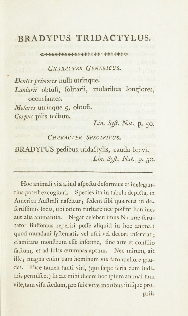 BRADYPUS TRIDACTYLUS. Character Generic us. Dentes primores nulli utrinque. Laniarii obtufi, folitarii, molaribus longiores, occurfantes. Mo/ares utrinque 5, obtufi. Corpus pilis te&um. Lin. Syji. Nat. p. 50. Character Specific us. BRADYPUS pedibus trida£tylis5 cauda brevi. Lin. Syji. Nat. p. 50. Hoc animali vix aliud afpedtu deformius et inelcgan- tius poteft excogitari. Species ita in tabula depi&a, in America Auftrali nafcitur; fedem fibi quaerens in de- fertiflimis locis, ubi otium turbare nee poflint homines aut alia animantia. Negat celeberrimus Naturae fcru- tator Buffonius reperiri pofle aliquid in hoc animali quod mundani fyftematis vel ufui vel decori inferviat ; clamitans monflrum effe informe, fine arte et coniilio fa&um, et ad folas aerumnas aptum. Nee mirum, ait ille • magna enim pars hominum vix fato meliore gau- det. Pace tamen tanti viri, (qui faepe feria cum ludi- cris permifcet) liceat mihi dicere hoc ipfum animal tarn vile,tarn vifu foedum, pro fuis vitae moi ibus fuifque pro- priis