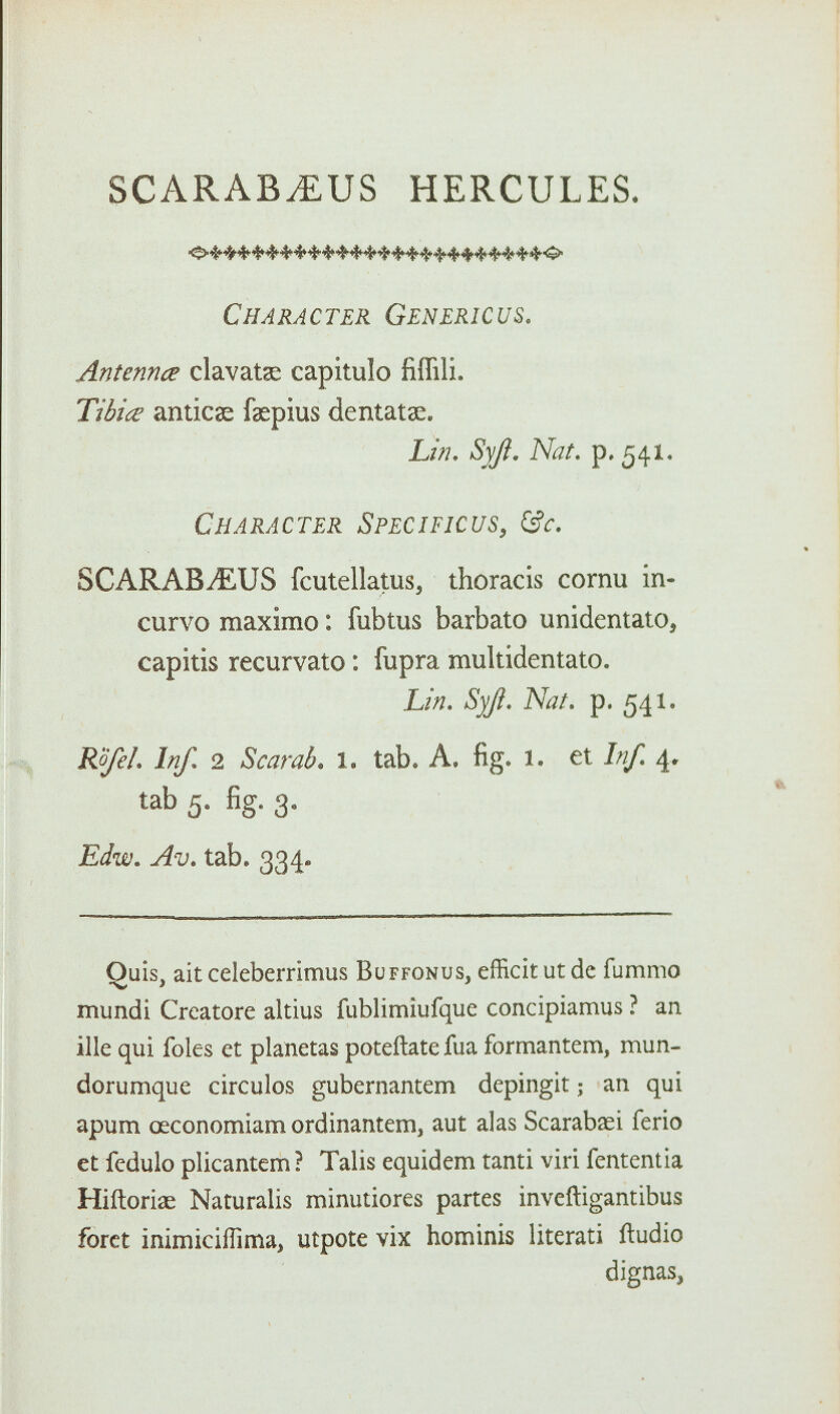 SCARAB.EUS HERCULES. Character Gen eric us. Antenna clavatae capitulo fiffili. Tibia anticse faepius dentatae. Lin. Syji. Nat. p. 541. Character Specificus, &c. SCARABjEUS fcutellatus, thoracis cornu in- curvo maximo: fubtus barbato unidentato, capitis recurvato: fupra multidentato. Lin. Syji. Nat. p. 541. Rofel. Inf. 2 Scarab, l. tab. A. fig. 1. et //// 4. tab 5. fig. 3. Edw. Av. tab. 334. Quis, ait celeberrimus Buffonus, efficit ut dc fummo mundi Crcatore altius fublimiufque concipiamus ? an ille qui foles et planetas poteftatefua formantem, mun- dorumque circulos gubernantem depingit; an qui apum oeconomiam ordinantem, aut alas Scarabaei ferio et fedulo plicantem ? Talis equidem tanti viri fententia Hiftorise Naturalis minutiores partes inveftigantibus foret inimicifTima, utpote vix homtnis literati ftudio dignas,