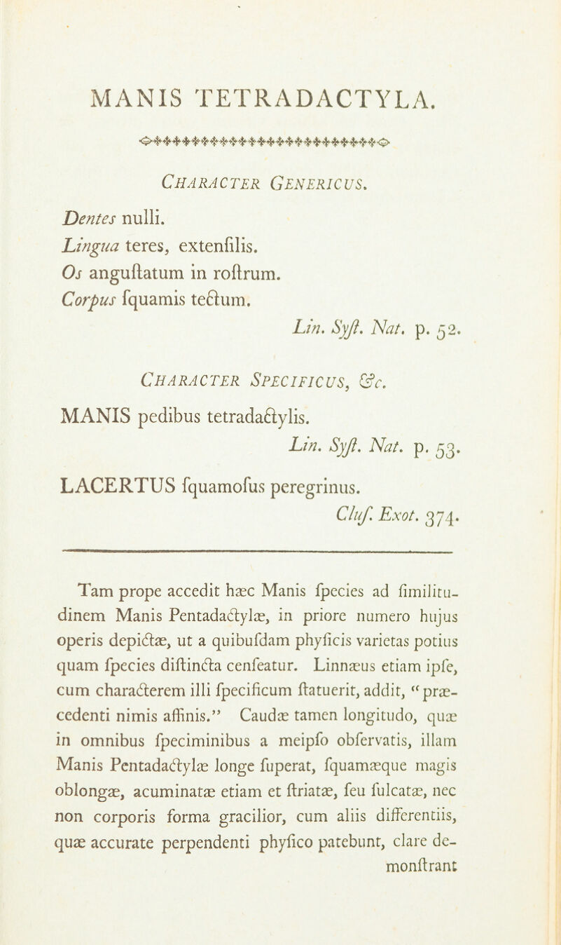 MANIS TETRADACTYLA. Character Genericus. Denies nulli. Lingua teres, extenfilis. Os anguftatum in roftrum. Corpus fquamis teftum. Lin. Syji. Nat. p. 52. Character Specific us, &c. MANIS pedibus tetrada&ylis. Lin. Syft. Nat. p. 53. LACERTUS fquamofus peregrinus. Cluf. Exot. 374. Tarn prope accedit hsec Manis fpccies ad fimiiitu- dinem Manis Pentadadyla^ in priorc numero hnjus operis depidte, ut a quibufdam phyficis varietas potius quam fpecies diftindla cenfeatur. Linnaeus etiam ipfe, cum chara&erem illi fpecificum ftatuerit, addir, <cpne- cedenti nirnis aflinis. Caudle tamen longitudo, quae in omnibus fpeciminibus a meipfo obfervatis, illam Manis Pentadadylas longe fuperat, fquamaeque magis oblongae, acuminatae etiam et ftriatae, feu fulcatae, ncc non corporis forma gracilior, cum aliis differentiis, quae accurate perpendenti phyfico patebunt, clare de- monftrant