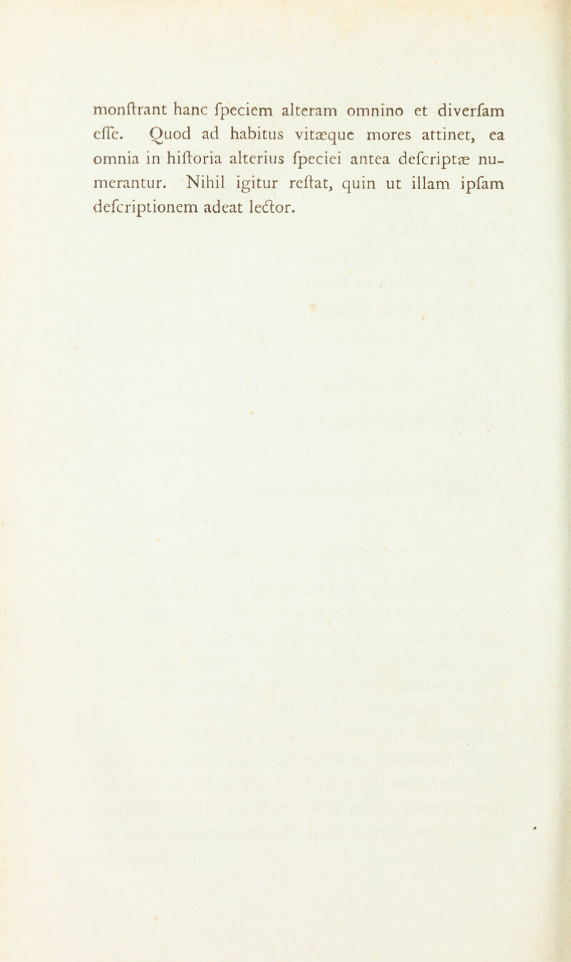 monftrant hanc fpeciem alteram omnino et diverfam eilc. Ouod ad habitus vitaequc mores attinet, ea omnia in hiftoria alterius fpeciei antca defcriptae nu- merantur. Nihil igitur reftat, quin ut illam ipfam defcriptioncm adeat ledlor.