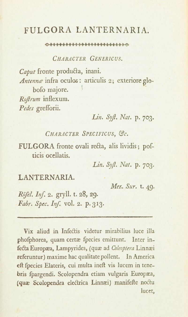 FULGORA LANTERNARIA. Character Genericus. Caput fronte produfta, inani. Antennce infra oculos: articulis 2; exteriore glo- bofo majore. Rojlrum inflexura. Pedes grefforii. Lin. Syjl. Nat. p. 703. Character Specificus, &c. FULGORA fronte ovali re&a, alis iividis; pof- ticis ocellatis. Lin. Syft. Nat. p. 703. LANTERNARIA. Met. Sur. t. 49. Rbfel. Inf. 2. gryll. t, 28, 29. Fair. Spec. Inf. vol. 2. p. 313. Vix aliud in Infe&is videtur mirabilius luce ilia phofphorea, quam certae fpecies emittunt. Inter in- fedla Europaea, Lampyrides, (quae ad Coleoptera Linnaei referuntur) maxime hac qualitate pollent. In America eft fpecies Elateris, cui multa ineft vis lucem in tene- bris fpargendi. Scolopendra etiam vulgaris Europaea, (quse Scolopendra ele&rica Linnaei) manifefle noftu lucet,