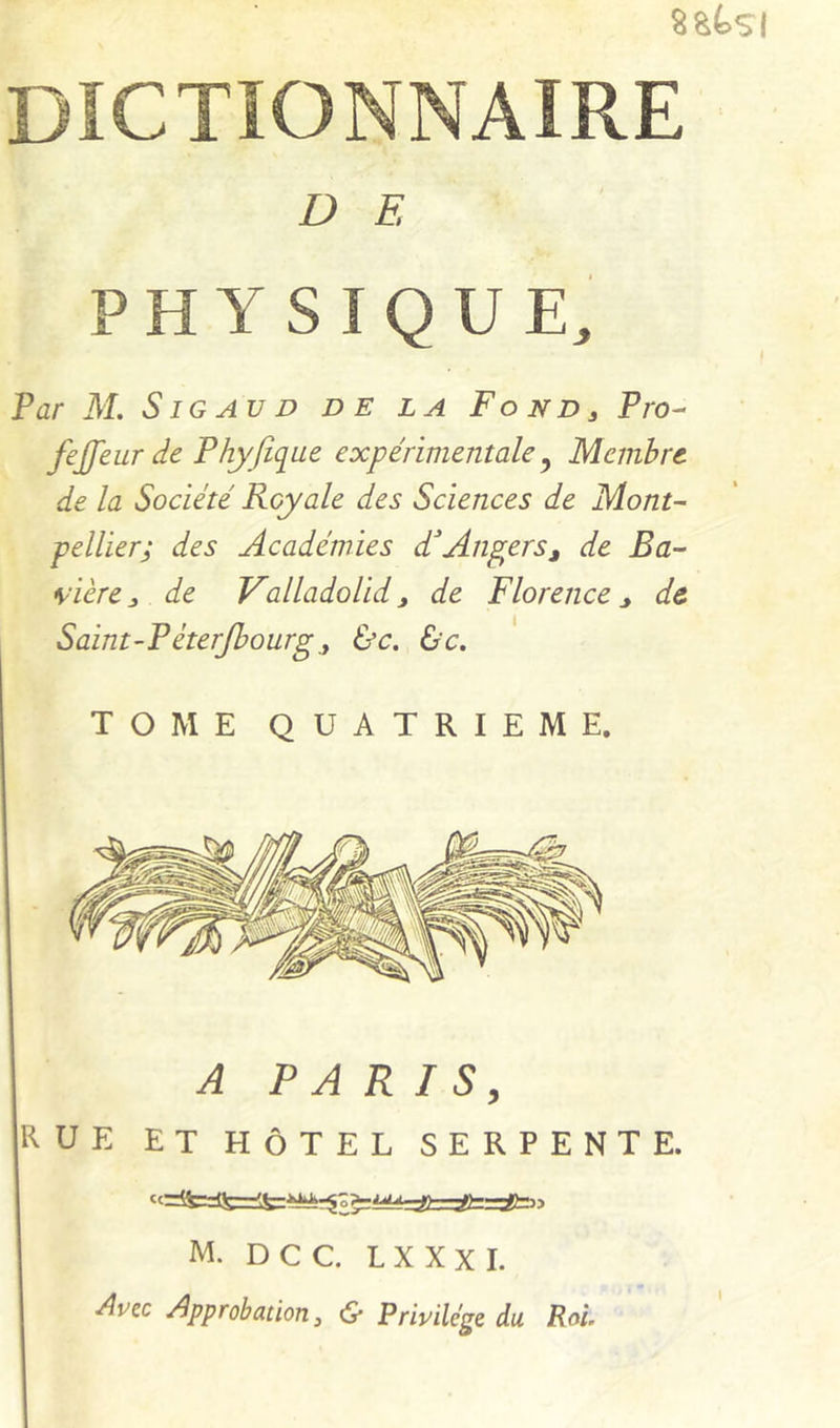 8&4.SI DICTIONNAIRE D E PHYSIQUE, Par M. S IG AU D de la Fo nd , Pro- fejfeur de Phyfique expérimentale ^ Membre de la Société Royale des Sciences de Mont- pellier; des Académies d'An^ers^ de Ba- \-ièrede ValladoUd^ de Florence,, de Saint~Péterjhourg, &c. &c. TOME QUATRIEME. A PARIS, RUE ET HÔTEL SERPENTE. M. D C C. L X X X I. Avec Approbation, & Privilège du Roi,