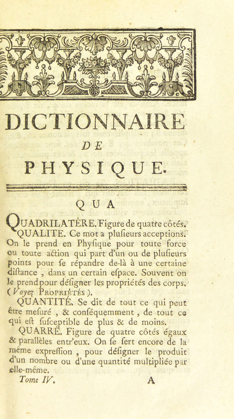 DICTIONNAIRE D E PHYSIQUE. Hjimljmmj—iif*!»—iHiriaiiiWiinm HiTiraai wi ïiTT iiTi*trfan~fcMiiiimii riiii»-[<ii':»ya^ifcA^ Q U A ^Quadrilatère. Figute de quatre côtés. QUALITE. Ce mot a plufieurs acceptions.” On le prend en Phyfique pour toute force ou toute aélion qui part d’un ou de plufieurs points pour fe répandre de-là à une certaine diftance , dans un certain efpace. Souvent on le prendpour défigner les propriétés des corps, ( Foye^ Propriétés ). ^ QUANTITÉ. Se dit de tout Ce qui peut être mefuré , & conféquemment , de tout ce qui eft fufc^tible de plus & de moins. QUARRÊ, Figure de quatre côtés égaux & parallèles entr’eux. On fe fert encore de la même expreffion , pour défigner le produit d’un nombre ou d’une quantité multipliée par (elle-même. Tome IF» A