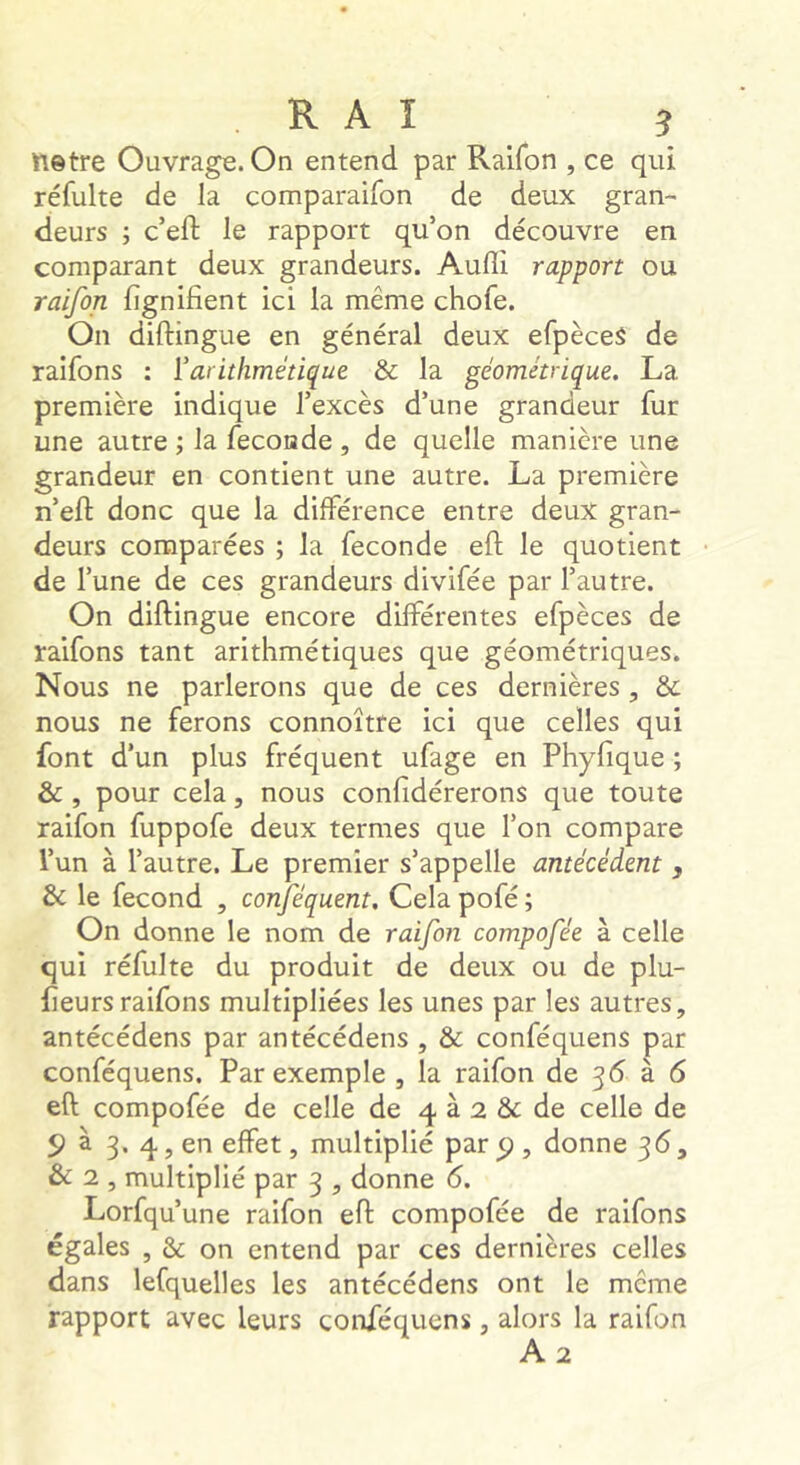 ftetre Ouvrage. On entend par Raifon , ce qui réfulte de la comparaifon de deux gran- deurs ; c’eft le rapport qu’on découvre en comparant deux grandeurs. Audi rapport ou raifon jfîgnifient ici la même chofe. On diftingue en général deux efpèceS de raifons : ïarithmétique & la géométrique. La première indique l’excès d’une grandeur fur une autre la fécondé , de quelle manière une grandeur en contient une autre. La première n’eft donc que la différence entre deux gran- deurs comparées ; la fécondé eft le quotient de l’une de ces grandeurs divifée par l’autre. On diftingue encore différentes efpèces de raifons tant arithmétiques que géométriques. Nous ne parlerons que de ces dernières, & nous ne ferons connoître ici que celles qui font d’un plus fréquent ufage en Phyfique ; & , pour cela, nous confidérerons que toute raifon fuppofe deux termes que l’on compare l’un à l’autre. Le premier s’appelle antécédent , & le fécond , conféquent. Cela pofé ; On donne le nom de raifon compofée à celle qui réfulte du produit de deux ou de plu- fteursraifons multipliées les unes par les autres, antécédens par antécédens , & conféquens par conféquens. Par exemple , la raifon de 36 à 6 eft compofée de celle de 4 à 2 & de celle de 5? à 3. 4, en effet, multiplié par ^ , donne 36, & 2 , multiplié par 3 , donne 6, Lorfqu’une raifon eft compofée de raifons égales , & on entend par ces dernières celles dans lefquelles les antécédens ont le meme rapport avec leurs conféquens, alors la raifon