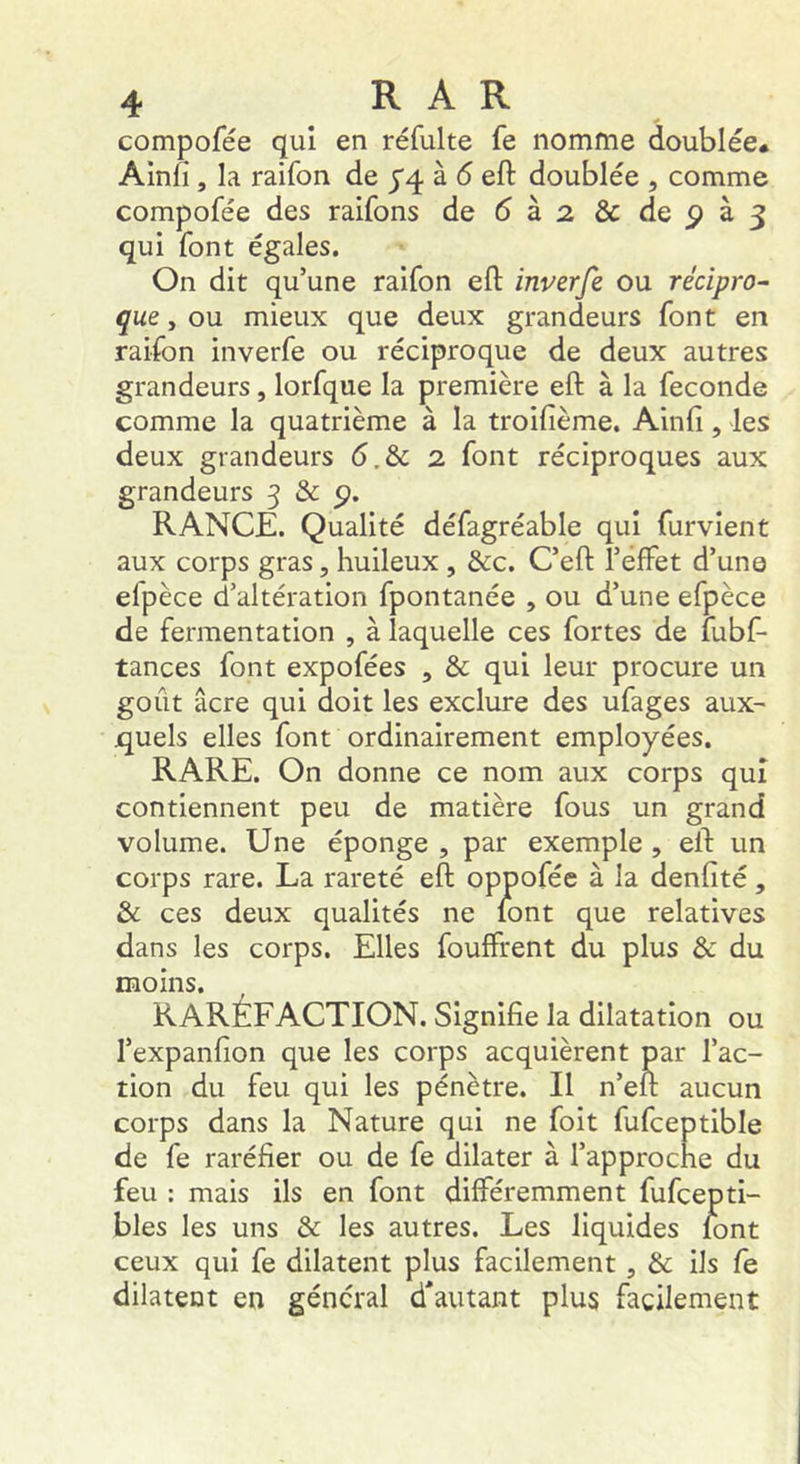 compofée qui en réfulte fe nomme doublée* Alnfi , la raifon de yq. à 5 eft doublée , comme compofée des raifons de6à2&depà3 qui font égales. On dit qu’une raifon eft inverfe ou récipro- çue, ou mieux que deux grandeurs font en raifon inverfe ou réciproque de deux autres grandeurs, lorfque la première eft à la fécondé comme la quatrième à la troifième. Ainfi, les deux grandeurs 6.& 2 font réciproques aux grandeurs 3 & 9. RANCE. Qualité défagréable qui furvient aux corps gras, huileux , &c. C’eft l’effet d’une efpèce d’altération fpontanée , ou d’une efpèce de fermentation , à laquelle ces fortes de fubf- tances font expofées , & qui leur procure un goût âcre qui doit les exclure des ufages aux^ jquels elles font ordinairement employées. RARE. On donne ce nom aux corps qui contiennent peu de matière fous un grand volume. Une éponge , par exemple , eft un corps rare. La rareté eft oppofée à la denfité, & ces deux qualités ne mnt que relatives dans les corps. Elles fouffrent du plus & du moins. RARÉFACTION. Signifie la dilatation ou l’expanfion que les corps acquièrent par l’ac- tion du feu qui les pénètre. Il n’eft aucun corps dans la Nature qui ne foit fufceptible de fe raréfier ou de fe dilater à l’approche du feu : mais ils en font différemment fufcepti- bles les uns & les autres. Les liquides lont ceux qui fe dilatent plus facilement , & ils fe dilatent en général d'autant plus facilement