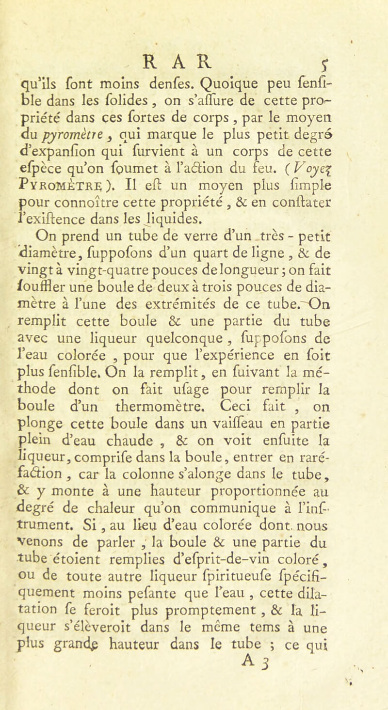 R A R s qu'ils font moins denfes. Quoique peu fenfi- ble dans les folides , on s’alTure de cette pro-- priété dans ces fortes de corps , par le moyen du pyromètre ^ oui marque le plus petit degré d’expanfion qui furvient à un corps de cette efpèce qu’on foumet à l’adlion du feu. ( Voye^ Pyromètre). Il eft un m.oyen plus (impie pour connoître cette propriété , & en conftater i’exiftence dans les liquides. On prend un tube de verre d’un .très - petit diamètre, fuppofons d’un quart de ligne , & de vingt à vingt-quatre pouces de longueur; on fait fouffler une boule de deux à trois pouces de dia- mètre à l’une des extrémités de ce tube.'^n remplit cette boule & une partie du tube avec une liqueur quelconque , fuppofons de l’eau colorée , pour que l’expérience en foit plus fenfible. On la remplit, en fuivant la mé- thode dont on fait ufage pour remplir la boule d’un thermomètre. Ceci fait , on plonge cette boule dans un vaKTeau en partie plein d’eau chaude , & on voit enfuite la liqueur, comprife dans la boule, entrer en raré- fadion , car la colonne s’alonge dans le tube, & y monte à une hauteur proportionnée au degré de chaleur qu’on communique à l’inf' trument. Si, au lieu d’eau colorée dont, nous venons de parler , la boule & une partie du tube étoient remplies d’efprit-de-vin coloré, ou de toute autre liqueur fpiritueufe fpécifi- quement moins pefante que l’eau , cette dila- tation fe feroit plus promptement, & la li- queur s’élèveroit dans le meme tems à une plus grandp hauteur dans le tube ; ce qui