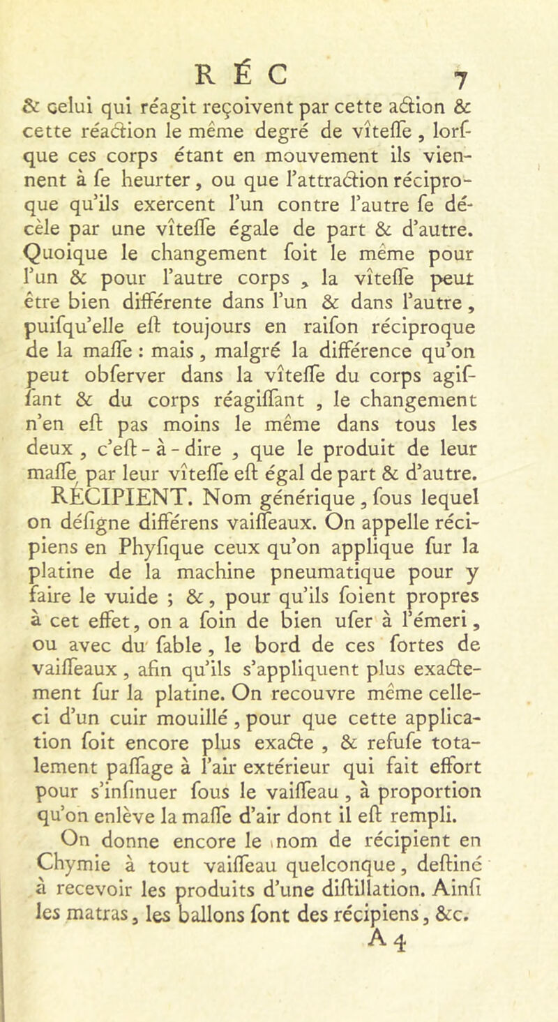 & celui qui réagit reçoivent par cette adion & cette réaction le même degré de vîtefTe , lorf- que ces corps étant en mouvement ils vien- nent à fe heurter, ou que Tattradion récipro- que qu’ils exercent l’un contre l’autre fe dé- cèle par une vîtefTe égale de part & d’autre. Quoique le changement foit le même pour l’un & pour l’autre corps , la vîtefTe peut être bien différente dans Tun & dans l’autre, puifqu’elle eft toujours en raifon réciproque de la mafTe : mais, malgré la différence qu’on peut obferver dans la vîtefTe du corps agif- fant & du corps réagiffant , le changement n’en eft pas moins le même dans tous les deux , c’eft - à - dire , que le produit de leur maffe par leur vîteffe eft égal de part & d’autre. RECIPIENT. Nom générique , fous lequel on défigne difTérens vaifTeaux. On appelle réci- piens en Phyfîque ceux qu’on applique fur la platine de la machine pneumatique pour y faire le vuide ; &, pour qu’ils foient propres à cet effet, on a foin de bien ufer à 1 emeri, ou avec du fable, le bord de ces fortes de vaifTeaux , afin qu’ils s’appliquent plus exade- ment fur la platine. On recouvre même celle- ci d’un cuir mouillé, pour que cette applica- tion foit encore plus exade , & refufe tota- lement paffage à l’air extérieur qui fait effort pour s’infinuer fous le vailTeau , à proportion qu’on enlève la maffe d’air dont il eft rempli. On donne encore le \nom de récipient en Chymie à tout vaifTeau quelconque, deftiné à recevoir les produits d’une diftilîation. Ainfi les matras, les ballons font des récipiens, &c.