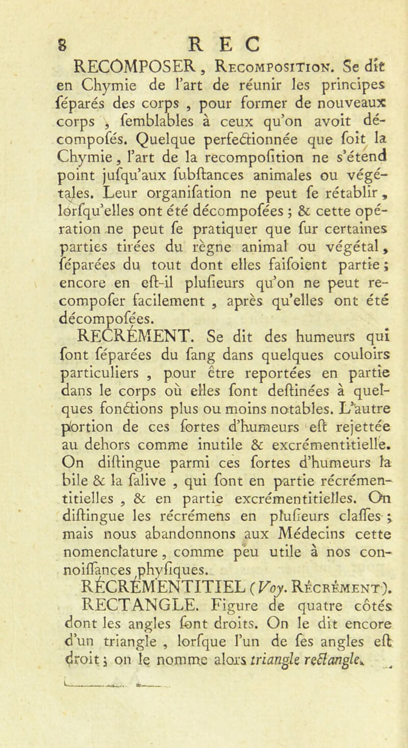 RECOMPOSER , Recomposition. Se dît en Chymie de l’art de réunir les principes féparés des corps , pour former de nouveaux corps , femblables à ceux qu’on avoit dé- compofés. Quelque perfeéèionnée que foit la Chymie, l’art de la recompofition ne s’étend point jufqu’aux fubftances animales ou végé- tales. Leur organifation ne peut fe rétablir, lorfqu’elles ont été décompofées ; & cette opé- ration ne peut fe pratiquer que fur certaines parties tirées du règne animal ou végétal, féparées du tout dont elles faifoient partie ; encore en eft-il plufieurs qu’on ne peut re- compofer facilement , après quelles ont été décompofées. RECRÉMENT. Se dit des humeurs qui font féparées du fang dans quelques couloirs particuliers , pour être reportées en partie dans le corps où elles font deftinées à quel- ques fonétions plus ou moins notables. L’autre pfortion de ces fortes d’humeurs eft rejettée au dehors comme inutile & excrémentitielle. On diftingue parmi ces fortes d’humeurs la bile & la falive , qui font en partie récrémen- titielles , & en partie excrémentitielles. On diftingue les récrémens en pîufieurs clalTes j mais nous abandonnons aux Médecins cette nomenclature, comme peu utile à nos con- noiflances phyfiques. RÉCRÉMENTITIEL ( Voy. Récrément), RECTANGLE. Figure de quatre côtés dont les angles font droits. On le dit encore d’un triangle , lorfque l’un de fes angles eft droit i on le nomme alors triangh reBangle», i. a—