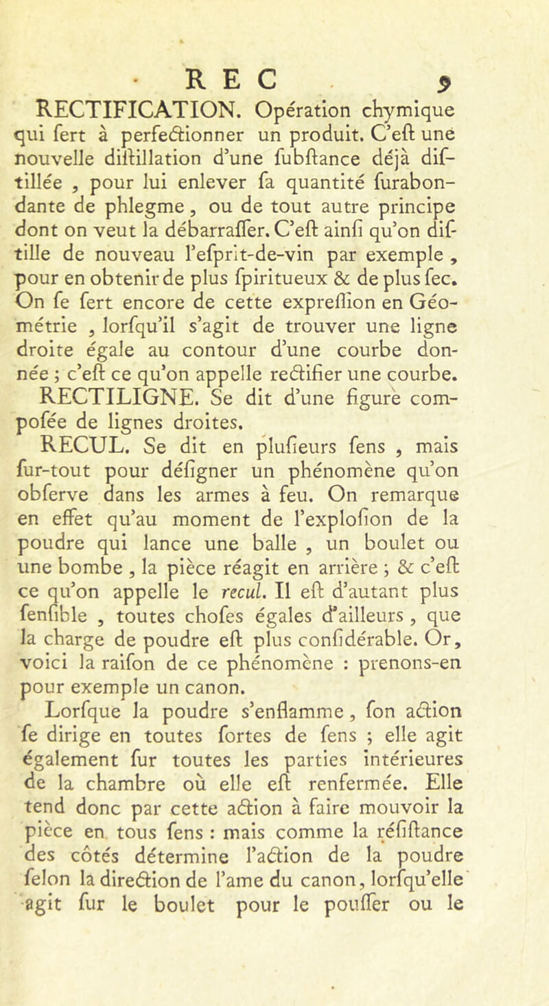 REC ^ RECTIFICATION. Opération chymique qui fert à perfedionner un produit. C’eft une nouvelle dilHllation d’une fubftance déjà dif- tillée , pour lui enlever fa quantité furabon- dante de pblegme, ou de tout autre principe dont on veut la débarrafler. C’eft ainfi qu’on dif- tille de nouveau refprit-de-vin par exemple , pour en obtenir de plus fpiritueux & de plus fec. On fe fert encore de cette expreftion en Géo- métrie 5 lorfqu’il s’agit de trouver une ligne droite égale au contour d’une courbe don- née ; c’eft ce qu’on appelle redifier une courbe. RECTILIGNE. Se dit d’une figuré com- pofée de lignes droites. RECUL. Se dit en plufieurs fens , mais fur-tout pour défigner un phénomène qu’on obferve dans les armes à feu. On remarque en effet qu’au moment de l’explofion de la poudre qui lance une balle , un boulet ou une bombe , la pièce réagit en arrière ; & c’eft ce qu’on appelle le recul. Il eft d’autant plus fenfible , toutes chofes égales d’ailleurs , que la charge de poudre eft plus confidérable. Or, voici la raifon de ce phénomène : prenons-en pour exemple un canon. Lorfque la poudre s’enflamme, fon adion fe dirige en toutes fortes de fens ; elle agit également fur toutes les parties intérieures de la chambre où elle eft renfermée. Elle tend donc par cette adion à faire mouvoir la pièce en tous fens : mais comme la réfiftance des côtés détermine l’adion de la poudre félon ladiredion de l’ame du canon, lorsqu’elle agit fur le boulet pour le pouffer ou le