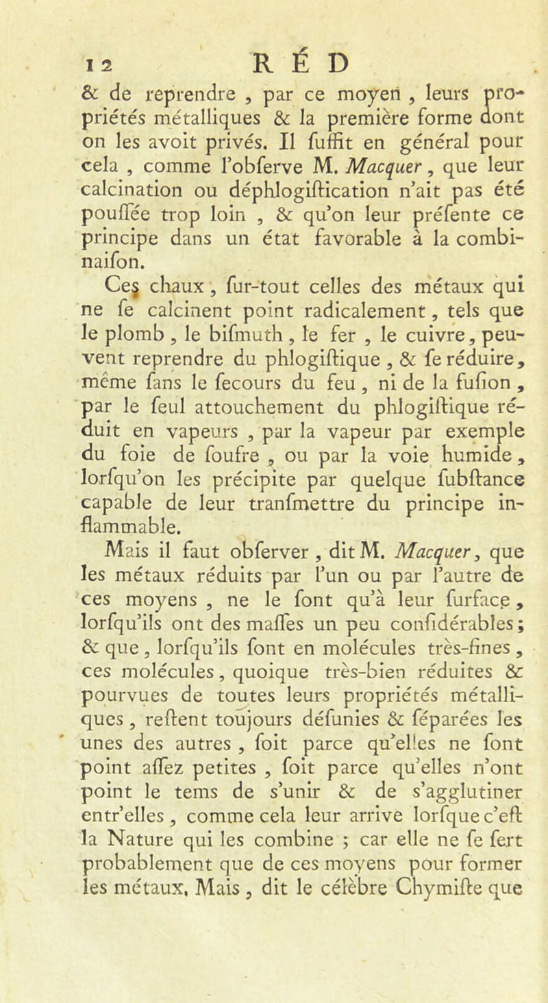 & de reprendre , par ce moyen , leurs pro- priétés métalliques & la première forme dont on les avoit privés. Il fuffit en général pour cela , comme l’obferve M. Macquer, que leur calcination ou déphlogiftication n’ait pas été poulTée trop loin , & qu’on leur préfente ce principe dans un état favorable à la combi- naifon. Ce§ chaux, fur-tout celles des métaux qui ne fe calcinent point radicalement, tels que le plomb , le bifmuth , le fer , le cuivre, peu- vent reprendre du phlogiftique , & fe réduire, même fans le fecours du feu, ni de la fufion , par le feul attouchement du phlogiftique ré- duit en vapeurs , par la vapeur par exemple du foie de foufre , ou par la voie humide, lorfqu’on les précipite par quelque fubftance capable de leur tranfmettre du principe in- flammable. Mais il faut obferver , dit M. Macquer, que les métaux réduits par l’un ou par l’autre de ces moyens , ne le font qu’à leur furfacp, lorfqu’ils ont des malTes un peu confidérables ; de que, lorfqu’ils font en molécules très-fines , ces molécules, quoique très-bien réduites & pourvues de toutes leurs propriétés métalli- ques , reftent toujours définies & féparées les unes des autres , foit parce qu’elles ne font point alfez petites , foit parce qu’elles n’ont point le tems de s’unir & de s’agglutiner entr’elles , comme cela leur arrive lorfque c’eft la Nature qui les combine ; car elle ne fe fert probablement que de ces moyens pour former les métaux, Mais , dit le célèbre Chymifte que