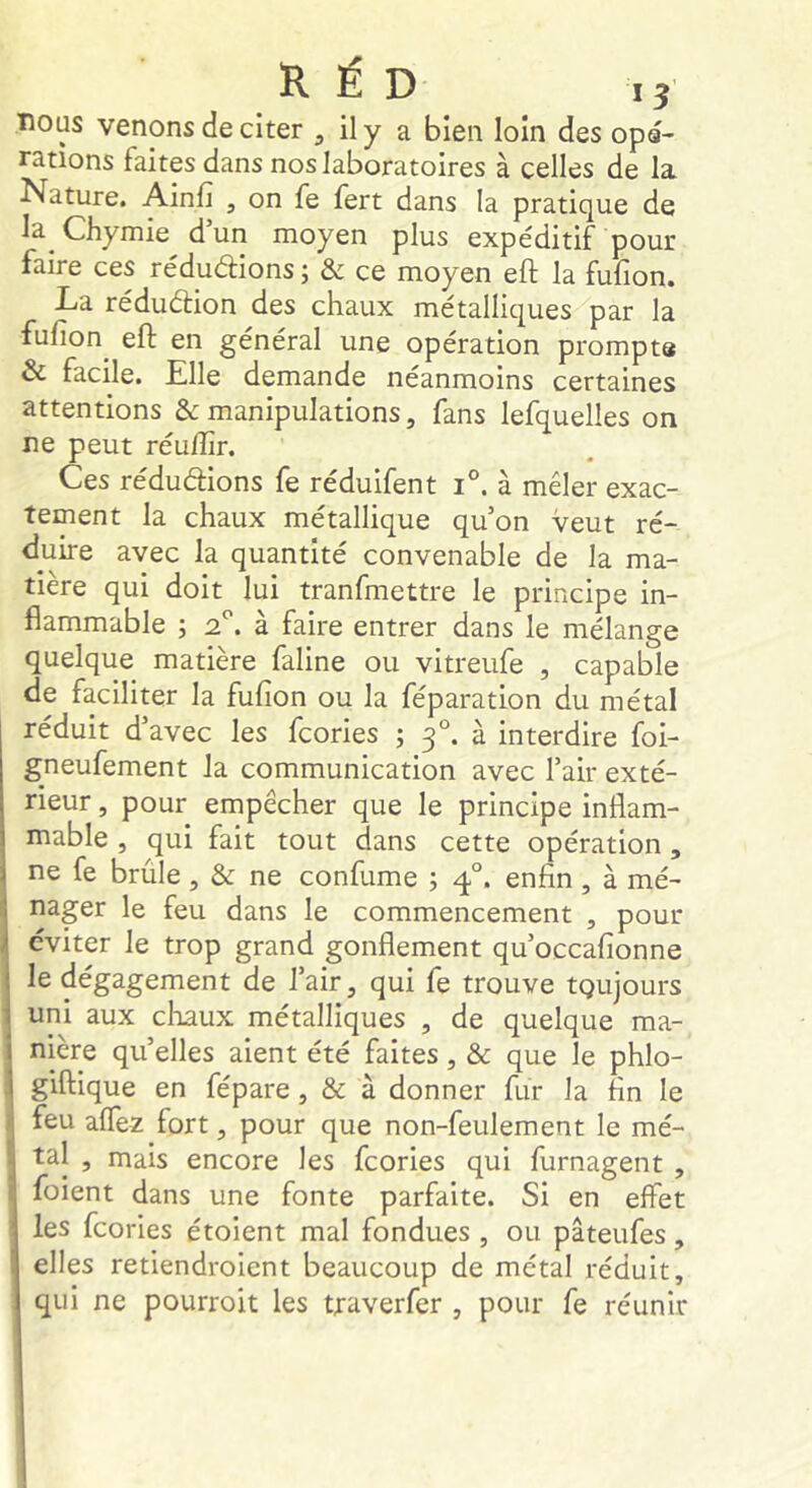 nous venons de citer ^ ily a bien loin des opa- rations faites dans nos laboratoires à celles de la. Nature. Ainfi , on fe fert dans la pratique de la Chymie dun moyen plus expéditif pour faire ces réduéfions ; & ce moyen eft la fufion. La réduéfion des chaux métalliques par la fufion^ eft en général une opération prompte & facile. Elle demande néanmoins certaines attentions & manipulations, fans lefquelles on ne peut réuftir. Ces rédudions fe réduifent i°. à mêler exac- tement la chaux métallique qu’on veut ré- duire avec la quantité convenable de la ma- tière qui doit lui tranfmettre le principe in- flammable -, 2'’. à faire entrer dans le mélange quelque matière faline ou vitreufe , capable de faciliter la fufion ou la féparation du métal réduit d’avec les fcories ; 3°. à interdire foi- gneufement la communication avec l’air exté- rieur , pour empêcher que le principe inflam- mable , qui fait tout dans cette opération , ne fe brûle , & ne confume ; 4°. enfin, à mé- nager le feu dans le commencement , pour éviter le trop grand gonflement qu’occafionne le dégagement de l’air, qui fe trouve toujours uni aux diaux métalliques , de quelque ma- nière qu’elles aient été faites, & que le phlo- giftique en fépare, & à donner fur la fin le feu alTez fort, pour que non-feulement le mé- tal , mais encore les fcories qui furnagent , foient dans une fonte parfaite. Si en effet les fcories étoient mal fondues , ou pâteufes, elles retiendroient beaucoup de métal réduit, qui ne pourroit les traverfer , pour fe réunir