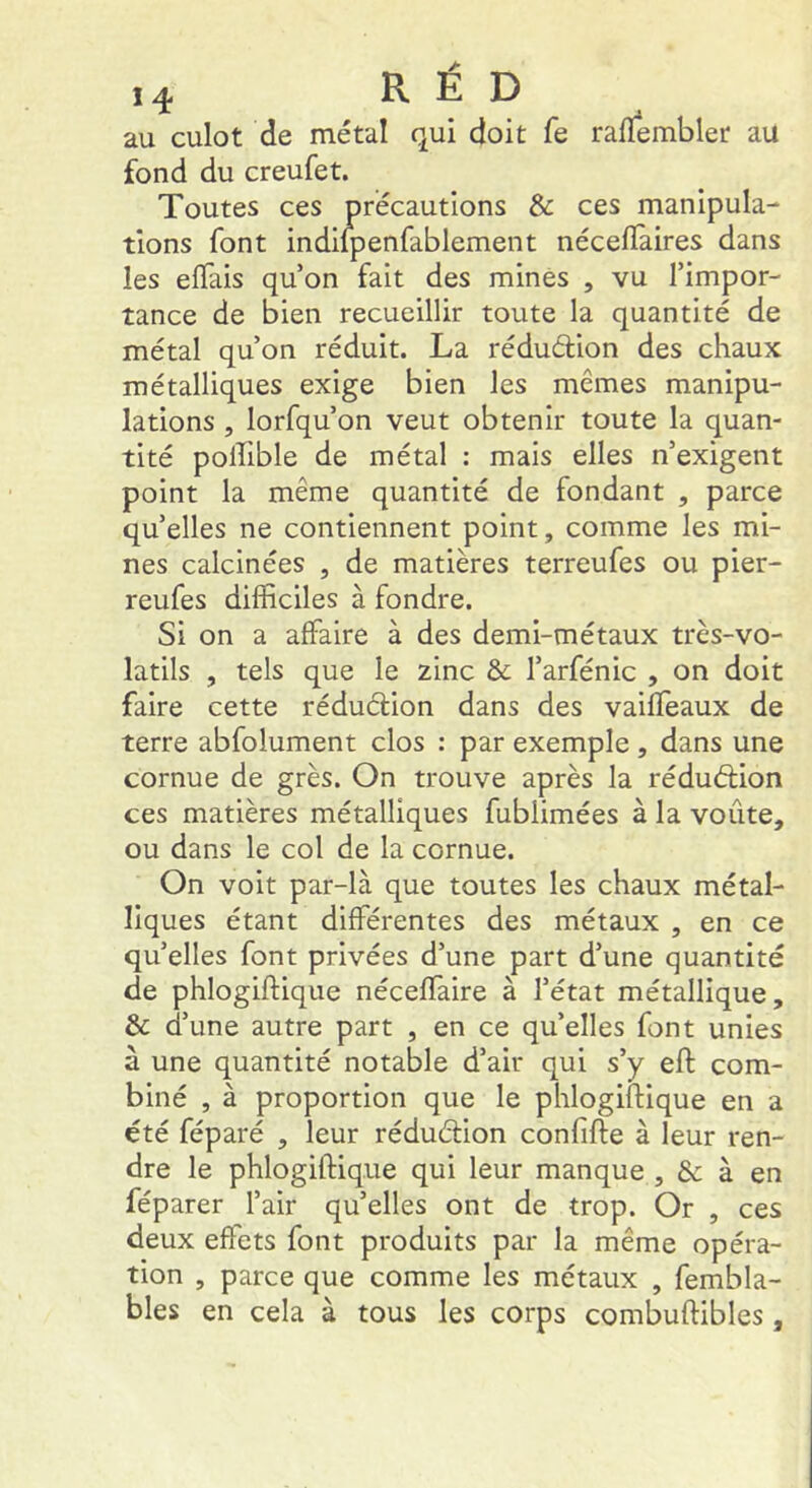 au culot de métal qui doit fe ralïembler au fond du creufet. Toutes ces précautions & ces manipula- tions font indilpenfablement nécelîàires dans les elTais qu’on fait des minés , vu l’impor- tance de bien recueillir toute la quantité de métal qu’on réduit. La réduétion des chaux métalliques exige bien les mêmes manipu- lations , lorfqu’on veut obtenir toute la quan- tité polTible de métal : mais elles n’exigent point la même quantité de fondant , parce qu’elles ne contiennent point, comme les mi- nes calcinées , de matières terreufes ou pier- reufes difficiles à fondre. Si on a affaire à des demi-métaux très-vo- latils , tels que le zinc & l’arfénic , on doit faire cette réduction dans des vaiffeaux de terre abfolument clos : par exemple , dans une cornue de grès. On trouve après la réduétion ces matières métalliques fubiimées à la voûte, ou dans le col de la cornue. On voit par-là que toutes les chaux métal- liques étant différentes des métaux , en ce qu’elles font privées d’une part d’une quantité de phlogiftique néceffaire à l’état métallique, & d’une autre part , en ce qu’elles font unies à une quantité notable d’air qui s’y eft com- biné , à proportion que le phlogiftique en a été féparé , leur réduélion confîfte à leur ren- dre le phlogifHque qui leur manque , Sc à en féparer l’air qu’elles ont de trop. Or , ces deux effets font produits par la même opéra- tion , parce que comme les métaux , fembla- bles en cela à tous les corps combuftibles ,