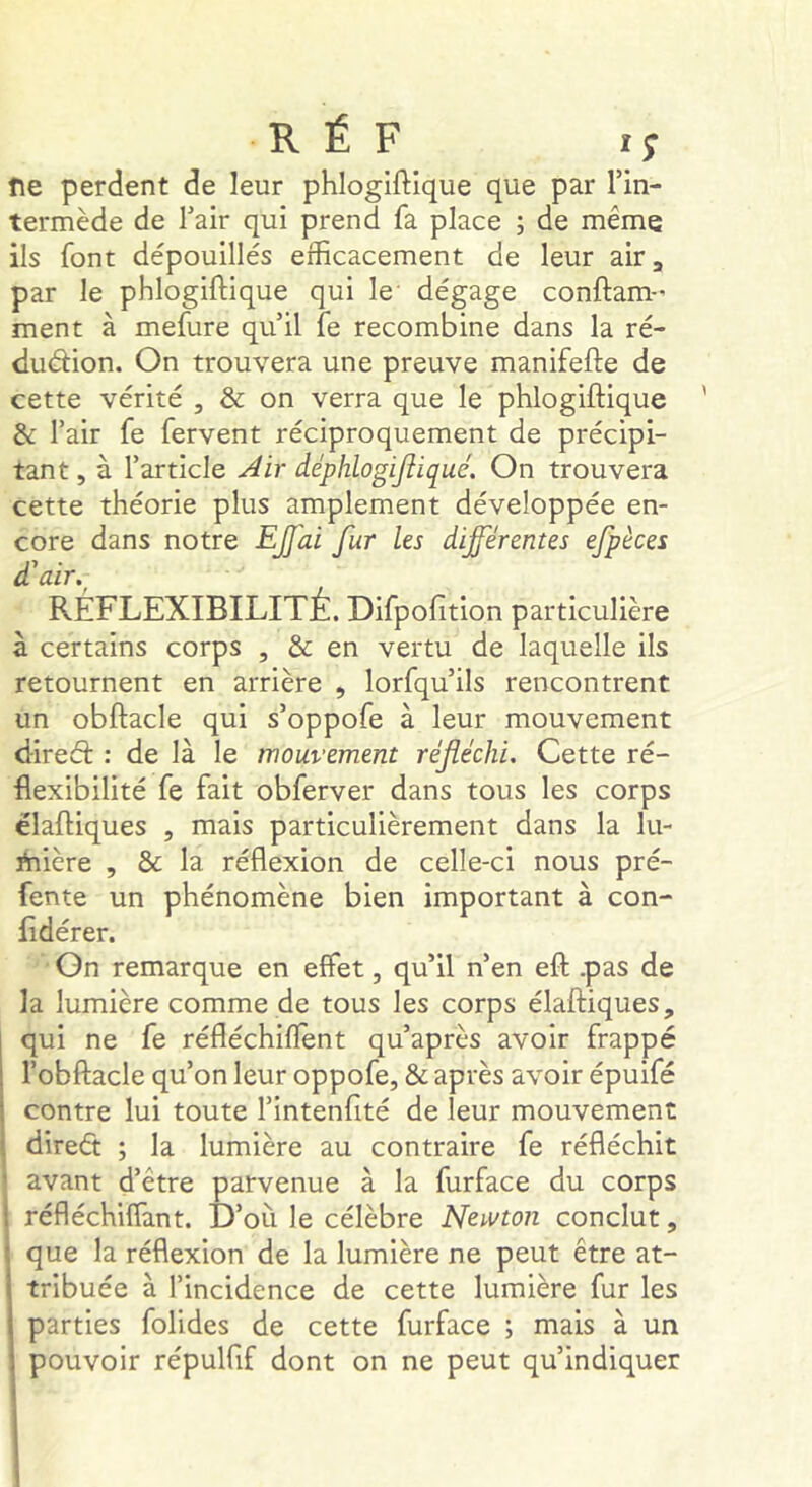 î\e perdent de leur phlogiftique que par l’in- termède de l’air qui prend fa place ; de même ils font dépouillés efficacement de leur air, par le phlogiftique qui le dégage conftam- ment à mefure qu’il fe recombine dans la ré- duéiion. On trouvera une preuve manifefte de cette vérité , & on verra que le phlogiftique & l’air fe fervent réciproquement de précipi- tant, à l’article Air âéphlogijiiqué. On trouvera cette théorie plus amplement développée en- core dans notre EJfai fur les différentes efpèces d'air. RÉFLEXIBILITÉ. Difpofition particulière à certains corps , & en vertu de laquelle ils retournent en arrière , lorfqu’ils rencontrent un obftacle qui s’oppofe à leur mouvement dired: : de là le mouvement réfléchi. Cette ré- flexibilité fe fait obferver dans tous les corps élaftiques , mais particulièrement dans la lu- ÿnière , & la réflexion de celle-ci nous pré- fente un phénomène bien important à con- lîdérer. On remarque en effet, qu’il n’en eft .pas de la lumière comme de tous les corps élaftiques, qui ne fe réfléchiflent qu’après avoir frappé l’obftacle qu’on leur oppofe, & après avoir épuifé contre lui toute l’intenfité de leur mouvement direét ; la lumière au contraire fe réfléchit j avant d’être parvenue à la furface du corps réfléchiffant. D’où le célèbre Ncivton conclut, que la réflexion de la lumière ne peut être at- tribuée à l’incidence de cette lumière fur les parties folides de cette furface ; mais à un pouvoir répulfif dont on ne peut qu’indiquer