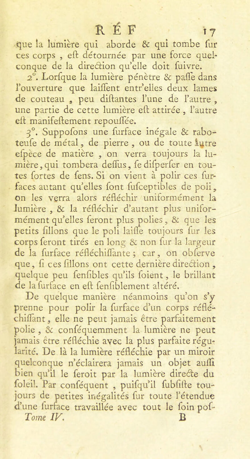 que la lumière qui aborde & qui tombe fur ces corps , eft détournée par une force quel- conque de la direâion qu’elle doit fuivre. 2°. Lorfque la lumière pénètre & palTe dans l’ouverture que lailTent entr’elles deux lames de couteau ^ peu diftantes l’une de l’autre , une partie de cette lumière eft attirée , l’autre eft manifeftement repouftee. 3°. Suppofons une furface inégale & rabo- teufe de métal, de pierre , ou de toute lytre efpèce de matière , on verra toujours la lu- mière, qui tombera deftlis, fedifperfer en tou- tes fortes de fens. Si on vient à polir ces fur- faces autant quelles font fufceptibles de poli, on les verra alors réfléchir uniformément la lumière , & la réfléchir d’autant plus unifor- mément qu’elles feront plus polies, & que les petits filions que le poli laifle toujours fur les corps feront tirés en long & non fur la largeur de la furface réfléchilTante ; car, on obferve que, fi ces filions ont cette dernière direélion , quelque peu fenfibles qu’ils foient, le brillant de la furface en eft fenfiblement altéré. De quelque manière néanmoins qu’on s’y prenne pour polir la furface d’un corps réflé- chilfant, elle ne peut jamais être parfaitement polie , & conféquemment la lumière ne peut jamais être réfléchie avec la plus parfaite régu- larité. De là la lumière réfléchie par un miroir quelconque n’éclairera jamais un objet auftî bien qu’il le feroit par la lumière direéte du foleil. Par conféquent , puifqu’il fubfifte tou- jours de petites inégalités fur toute l’étendue d’une lurface travaillée avec tout le foin pof- Tome IV. B