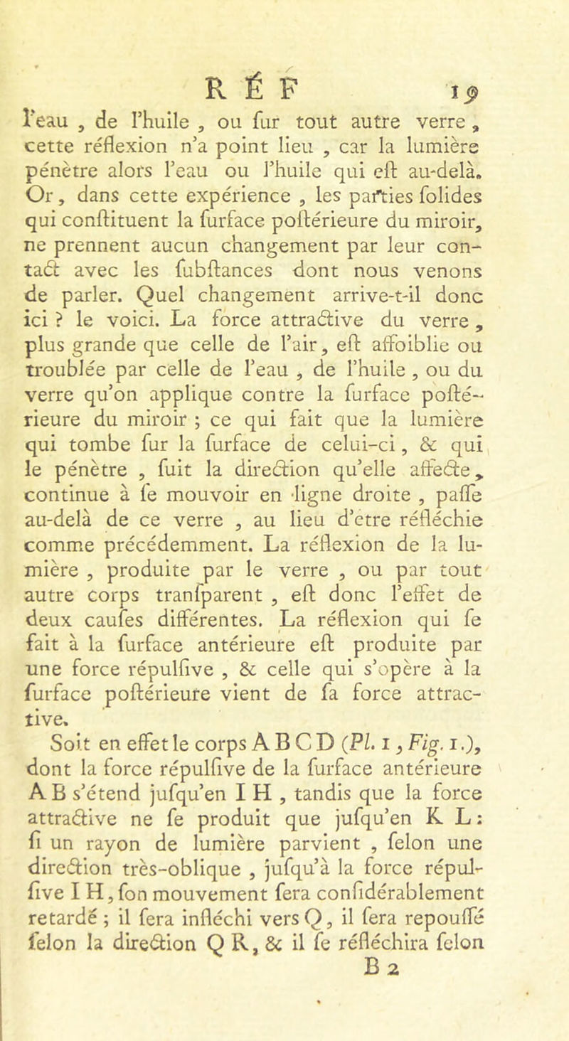 î'eau , de rhulle , ou fur tout autre verre , cette réflexion n’a point lieu , car la lumière pénètre alors Teau ou l’huile qui cft au-delà. Or, dans cette expérience , les parties folides qui conftituent la furface poftérieure du miroir, ne prennent aucun changement par leur con- tadt avec les fubftances dont nous venons de parler. Quel changement arrive-t-il donc ici ? le voici. La force attraélive du verre , plus grande que celle de l’air, efl: aifbiblie ou troublée par celle de l’eau , de l’huile , ou du verre qu’on applique contre la furface pofté- Heure du miroir ; ce qui fait que la lumière qui tombe fur la furface de celui-ci, & qui le pénètre , fuit la diredion qu’elle affede, continue à fe mouvoir en -ligne droite , pafle au-delà de ce verre , au lieu d’etre réfléchie comme précédemment. La réflexion de la lu- mière , produite par le verre , ou par tout autre corps tranfparent , efl: donc l’elFet de deux caufes différentes. La réflexion qui fe fait à la furface antérieure efl: produite par une force répulfive , & celle qui s’opère à la furface poftérieure vient de fa force attrac- tive. Soi t en effet le corps A B C D (PL i ^ Fig. i dont la force répulfive de la furface antérieure A B s’étend jufqu’en I H , tandis que la force attradive ne fe produit que jufqu’en K L : fl un rayon de lumière parvient , félon une diredion très-oblique , jufqu’à la force répul- flve I H,fon mouvement fera confidérablement retardé ; il fera infléchi versQ, il fera repoufle félon la diredion Q R, & il fe réfléchira félon B2