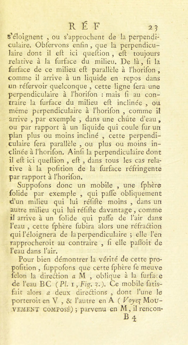 s’éloignent , ou s’approchent de la perpendi- culaire. Obfervons enfin , que la perpendicu- laire dont il eft ici queftion, eft toujours relative à la furface du milieu. De là, fi la furface de ce milieu eft parallèle à l’horifon , comme il arrive à un liquide en repos dans un réfervoir quelconque , cette ligne fera une perpendiculaire à l’horifon : mais fi au con- traire la furface du milieu eft inclinée , ou même perpendiculaire à l’horifon , comme il arrive , par exemple , dans une chute d’eau , ou par rapport à un liquide qui coule fur un plan plus ou moins incliné , cette perpendi- culaire fera parallèle , ou plus ou moins in- clinée à rhorifon. Ainfi la perpendiculaire dont il eft ici queftion , eft , dans tous les cas rela- tive à la pofition de la furface réfringente par rapport à l’horifon. Suppofons donc un mobile , une fphère folide par exemple , qui palTe obliquement d’un milieu qui lui réfifte moins , dans un autre milieu qui lui réfifte davantage , comme il arrive à un folide qui paffe de l’air dans l’eau , cette fphère fubira alors une réfradion qui l’éloignera de la perpendiculaire ; elle l’en rapprocheroit au contraire , fi elle paflbit de l’eau dans l’air. Pour bien démontrer la vérité de cette pro- pofition , fuppofons que cette fphère fe meuve félon la direâion a M , oblique à la furface de l’eau BC (PL i, F/g. ?.). Ce mobile fatis- fait alors a deux dirediions , dont l’une le porteroit en V , & l’autre en A ( Voyc^ Mou- VEiVlENT COMPOSÉ) J parvenu en M, il rencon-