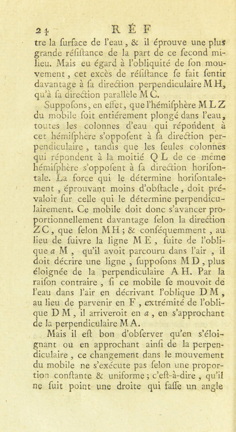 tre la furface de Teau, & il éprouve une plus grande réfiftance de la part de ce fécond mi- lieu. Mais eu égard à l’obliquité de Ton mou- vement , cet excès de réfillance fe fait fentir davantage à fa direéüon perpendiculaire M H, qu’à fa diredion parallèle M C. Suppofons, en effet, que l’hémifphère M L Z du mobile foit entièrement plongé dans l’eau, toutes les colonnes d’eau qui répondent à cet hémifphère s’oppofent à fa diredion per- pendiculaire , tandis que les feules colonhès qui répondenc à la moitié Q L de ce même hémifphère s’oppofent à fa diredion horifon- tale. La force qui le détermine horifontale- ment , éprouvant moins d’obftacle, doit pré- valoir fur celle qui le détermine perpendicu- lairement. Ce mobile doit donc s’avancer pro- portionnellement davantage félon la diredion ZC, que félon MH ; & conféquemm.ent , au lieu de fuivre la ligne ME, fuite de l’obli- que a M , qu’il avoit parcouru dans l’air , il doit décrire une ligne , fuppofons MD, plus éloignée de la perpendiculaire A H. Par la raifon contraire , fi ce mobile fe mouvoir de l’eau dans l’air en décrivant l’oblique DM, au lieu de parvenir en F , extrémité de l’obli- que D M , il arriveroit en æ , en s’approchant de la perpendiculaire MA. Mais il eft bon d’obferver qu’en s’éloi- gnant ou en approchant ainfi de la perpen- diculaire , ce changement dans le mouvement du mobile ne s’exécute pas félon une propor- tion confiante & uniforme ; c’eft-à-dire , qu’il ne fuit point une droite qui faffe un angle