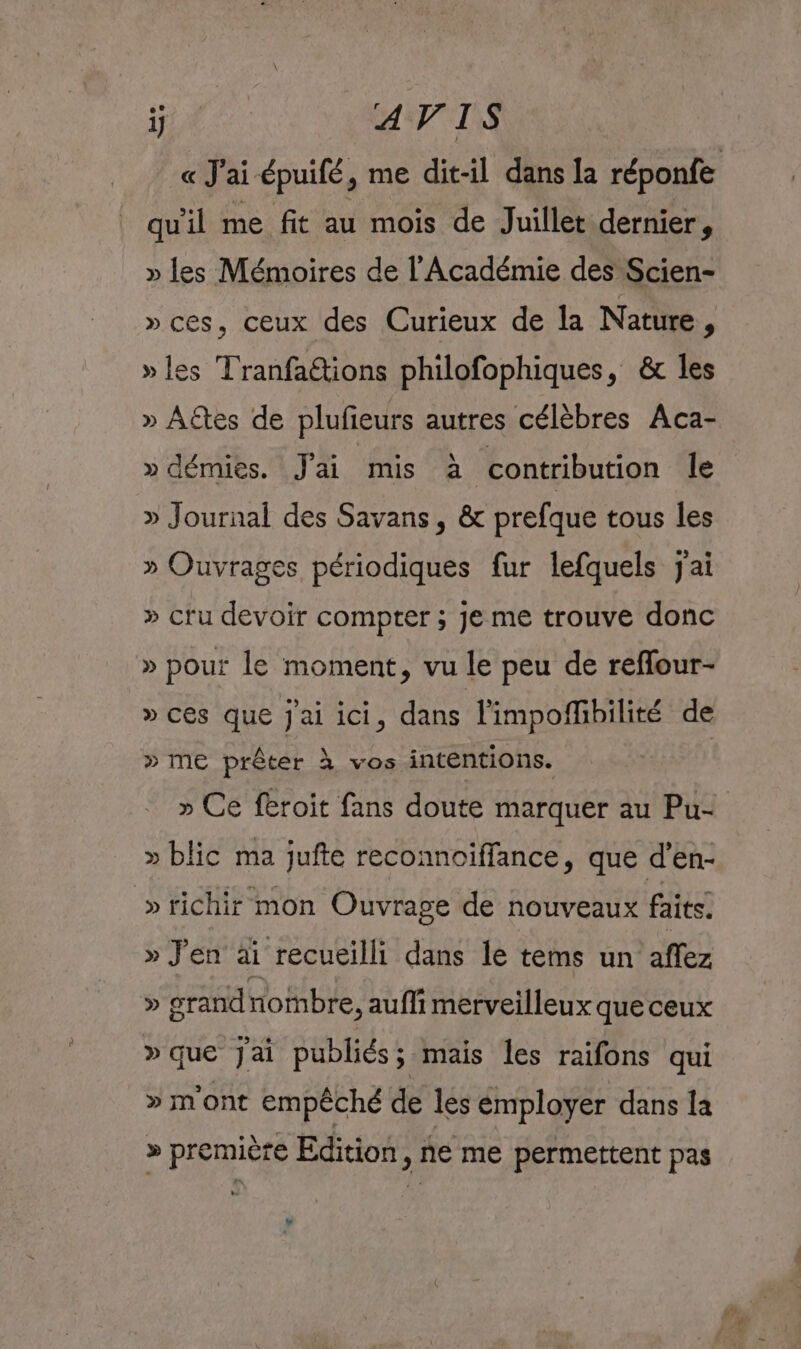 1} AVIS « J'ai épuifé, me dit-il dans la réponfe qu'il me fit au mois de Juillet dernier, » les Mémoires de l'Académie des Scien- » ces, ceux des Curieux de Ia Nature , » les Tranfaétions philofophiques, &amp; les » Aëtes de plufieurs autres célèbres Aca- » démies. Jai mis à contribution le » Journal des Savans, &amp; prefque tous les » Ouvrages périodiques fur lefquels jai » cru devoir compter ; je me trouve donc » pour le moment, vu le peu de reffour- » ces que J'ai ici, dans limpoflibilité de » ME prêter } vos intentions. » Ce feroit fans doute marquer au Pu+ » blic ma jufte reconnoiffance, que d’en- »richir mon Ouvrage de nouveaux faits. » J'en äi recueilli dans le tems un affez » grand nombre, aufli merveilleux que ceux »que Jai publiés ; mais les raifons qui » m'ont empêché de les émployer dans la » première Edition, ne me permettent pas e