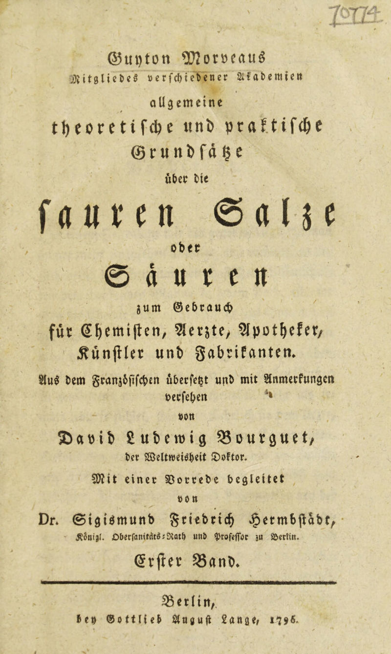 Guyton Morveaus Mitgliedes verfhiebener Akademien allgemeine theoretifche und vraftifhe Grundfase über die ſauren Salze oder Sauren zum Gebrauch fuͤr Chemiſten, Aerzte, Apotheker, Kuͤnſtler und Fabrikanten. Aus dem Franzoͤſiſchen uͤberſetzt und mit Anmerkungen verſehen — von — David Ludewig Bourguet, der Weltweisheit Doktor. Mit einer Vorrede begleitet von - Königl. Oberſanitaͤts-Rath und Profeſſor zu Berlin. Erfier Band. Berlin, bey Gottlieb Auguſt Lange 1796.