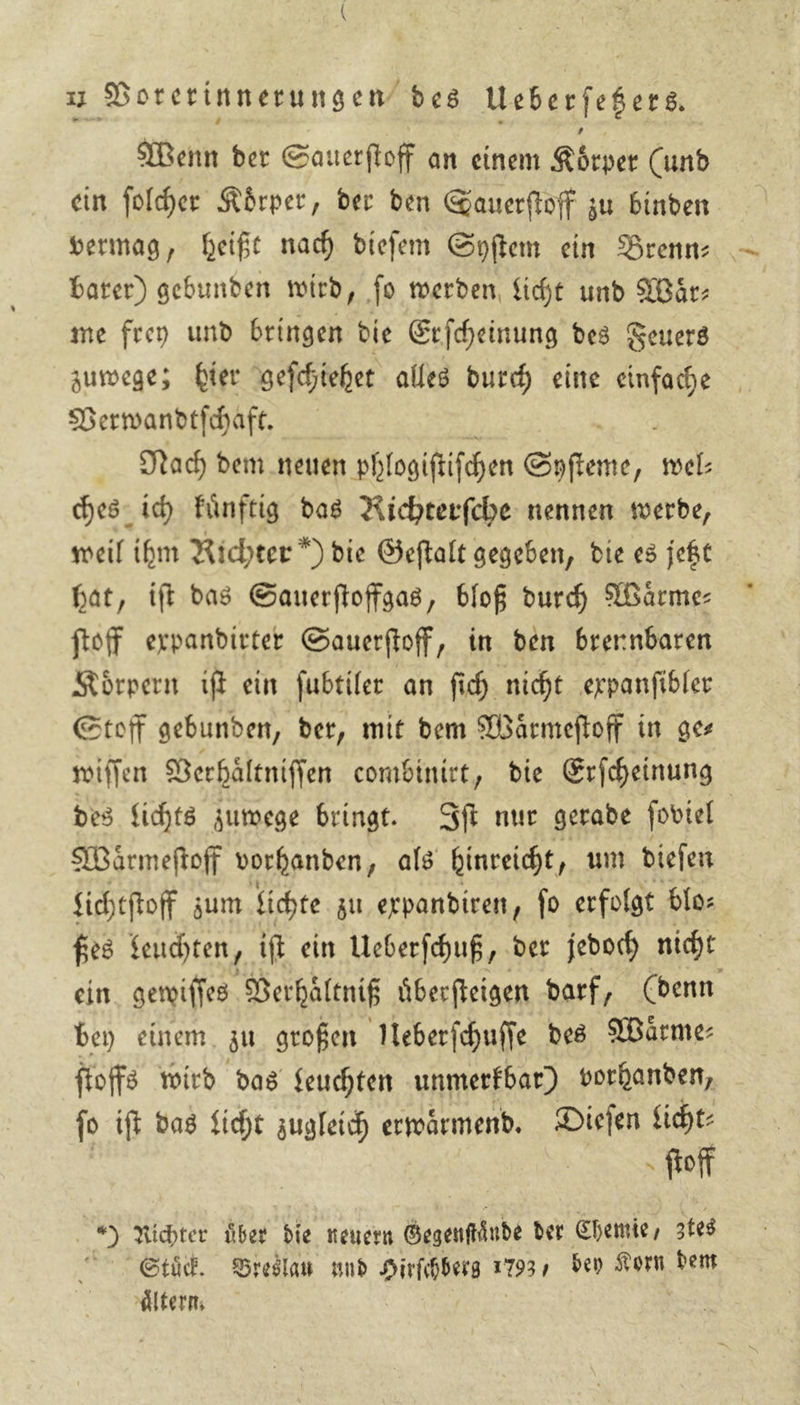 u Vorerinnerungen‘ bes Ueberfeéers. Wenn der Sauerfloff an einem Körper (und ein folher Körper, der ben Sauerſtoff zu binden vermag, heiße nach diefem Syſtem ein Brenn . bater) gebunden wird, fo werden, licht und Bär: me frey und bringen die Erſcheinung des Feuers zumege; bier geſchiehet alles durch eine einfache Verwandtſchaft. Nach dem neuen phlogiſtiſchen frere , ne ches ich Fünftig das Richterfche nennen werde, weil ihm Richter *) die Geftalt gegeben, die es jeßt bat, ift bas Sauerſtoffgas, bloß durch Waͤrme⸗ ſtoff expandirter Sauerſtoff, in den brennbaren Koͤrpern iſt ein ſubtiler an ſich nicht expanſibler Stoff gebunden, der, mit bem Waͤrmeſtoff in ges wiſſen Verhaͤltniſſen combinirt, die Erſcheinung des lichts zuwege bringt. Iſt nur gerade ſoviel Waͤrmeſtoff vorhanden als hinreicht, um dieſen fichtftoff zum fichte zu erpandiren ſo erfolgt blo⸗ ßes feuchten, ift ein Ueberfchuß, der jedoch nicht ein. gewiſſes Verhaͤltniß überfteigen darf, (denn ben einem. zu großen Ueberſchuſſe des Waͤrme— ſtoffs wird bas feuchten unmerkbar) vorhanden, ſo iſt das licht zugleich erwaͤrmend. Dieſen licht⸗ | 5 fol * Richter uͤber die neuern Besentinte der Chemie tes Stuͤck. Breslau und Hirſchberg 1793, ben Korn dent aͤltern.