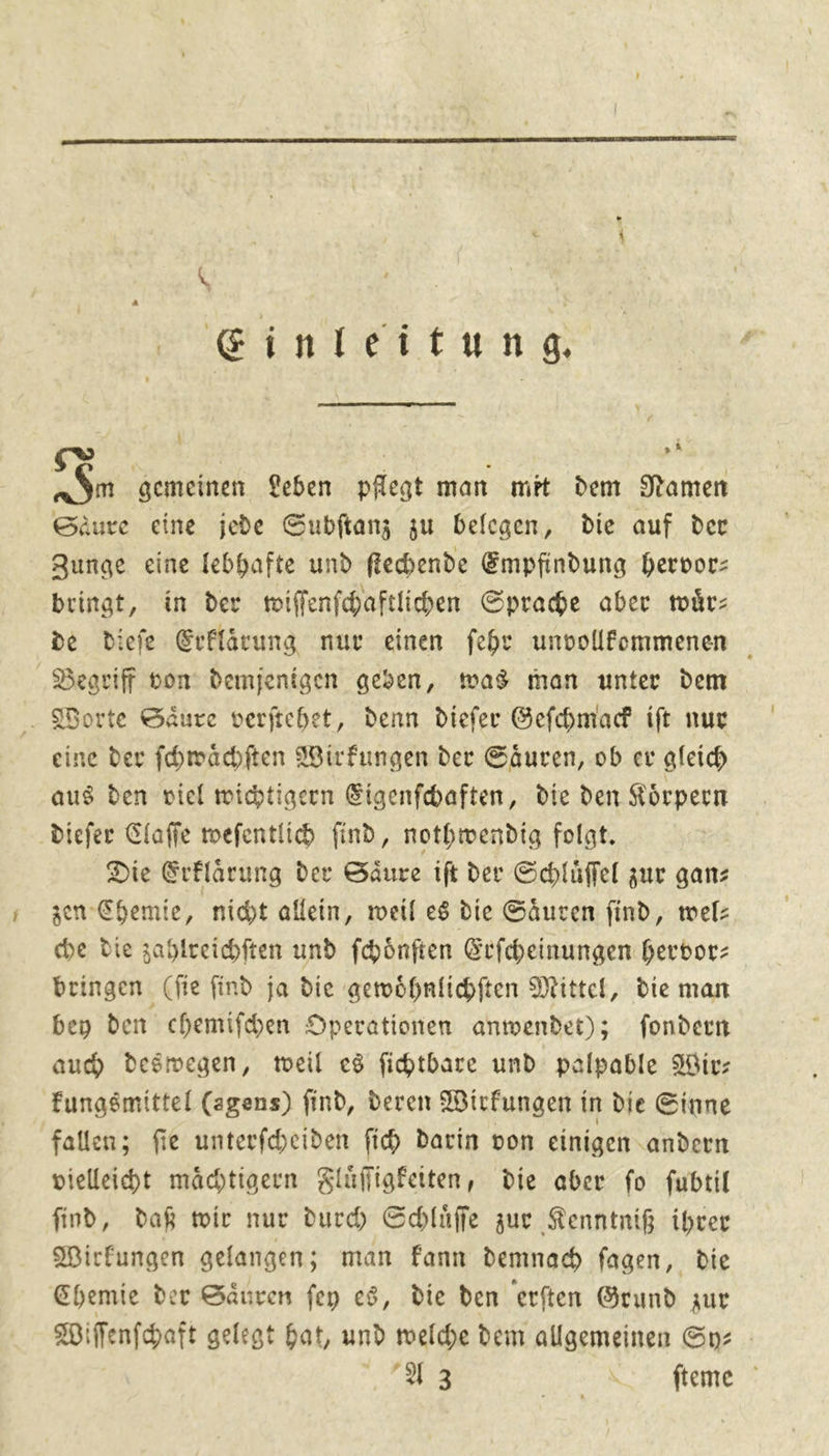  \ | | G@inleitung : F4 AT gemeinen Leben pflegt man met dem Namen Säure eine jede Subſtanz zu belegen, die auf der Zunge eine lebhafte und ſtechende Empfindung hervor: bringt, in der wiſſenſchaftlichen Sprache aber wuͤr— de Ddiefe Erklärung nur einen ſehr unvollfommenen Begriff bon demjenigen geben, was man unter dem . Worte Säure verftchet, denn diefer Geſchmack ift nur eine der ſchwaͤchſten Wirfungen der Säuren, ob er gleich aus den viel wichtigern Eigenſchaften, die den Körpern dieſer Claffe toefentlich find, nothmendig folgt. Die Erklärung der Säure ift der Schlüffel zur ganz gen Chemie, nicht allein, weil es die Säuren find, mel: che Die zahlreichften und fhönften Erfcheinungen hervor: bringen (fie find ja die gemöhnfichften Mittel, die man bey den chemifchen Operationen anwendet); fondern auch deswegen, weil es fihtbare und palpable Wir: kungsmittel (agens) find, deren Wirfungen in die Sinne fallen; fie unterfcheiden fid darin von einigen andern vielleicht mächtigern Fluͤſſigkeiten, die aber fo fubtil find, daß wir nur durch Schlüffe zur Kenntniß ihrer Wirkungen gelangen; man Fann demnach fagen, die Chemie der Säuren fey es, die den erften Grund zur Wiſſenſchaft gelegt bat, und welche dem allgemeinen Sy: - Met RS AUME 