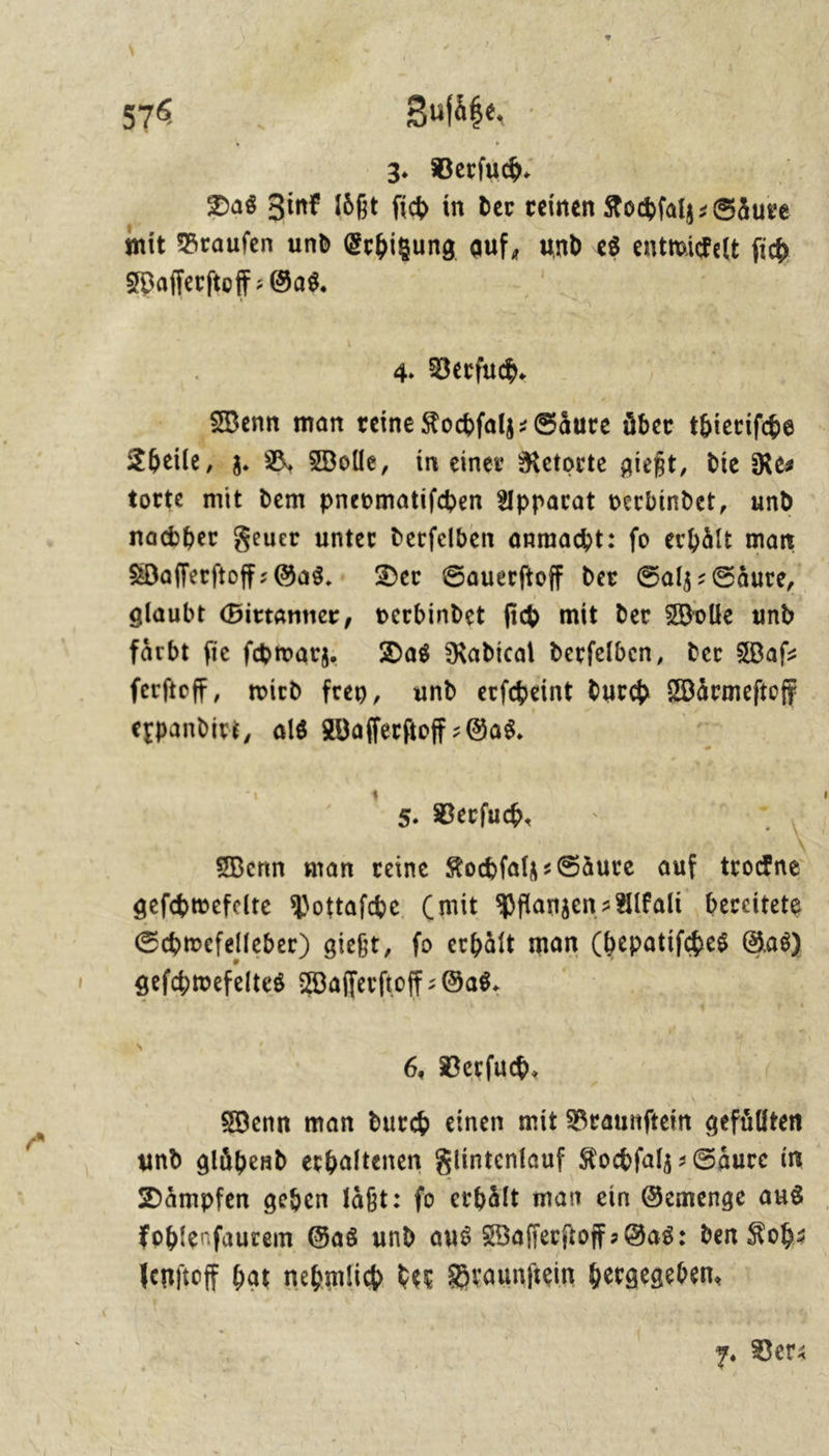 \ 3; Verſuch. | Das Zinf loͤßt ſich in der reinen Kochſalz⸗Saͤure mit Brauſen und Erhitzung auf, und es entroidelt ſich Waſſerſtoff-Gas. 4. Verſuch. Wenn man reine Kochſalz⸗ Säure über thierifhe Theile » à D Wolle, in einer Retorte gießt, die Res torte mit dem pnevmatifchen Apparat verbindet, und nachher Feuer unter derfelben anmacht: fo erhält man | Waflerftoff: Gas. Der Sauerftoff der Salz: Säure, glaubt Girtanner, verbindet fi mit der Wolle und färbt fie fhmarz. Das Radical derfelben, der Waſ— ferftof, wird frey, und erfcheint durch Wormeſtoſf expandirt, als Waſſerſtoff-Gas. 5. Verſuch. Wenn man reine Kochſalz-Saͤure auf 86 geſchwefelte Pottaſche (mit Pflanzen-Alkali bereitete Schwefelleber) gießt, fo erhält man (hepatiſches Gas) geſchwefeltes Waſſerſtoff Gas. Wenn man durch einen mit Braunftein gefüllten und glühend erhaltenen Klintenlauf Rocbfals: Säure in Dämpfen gegen läßt: fo erhält man ein Gemenge aus foblenfaurem Gas und aus Wafferftoff Gas: den Koh— Venftoff bat nebmlid des Braunſtein hergegeben,