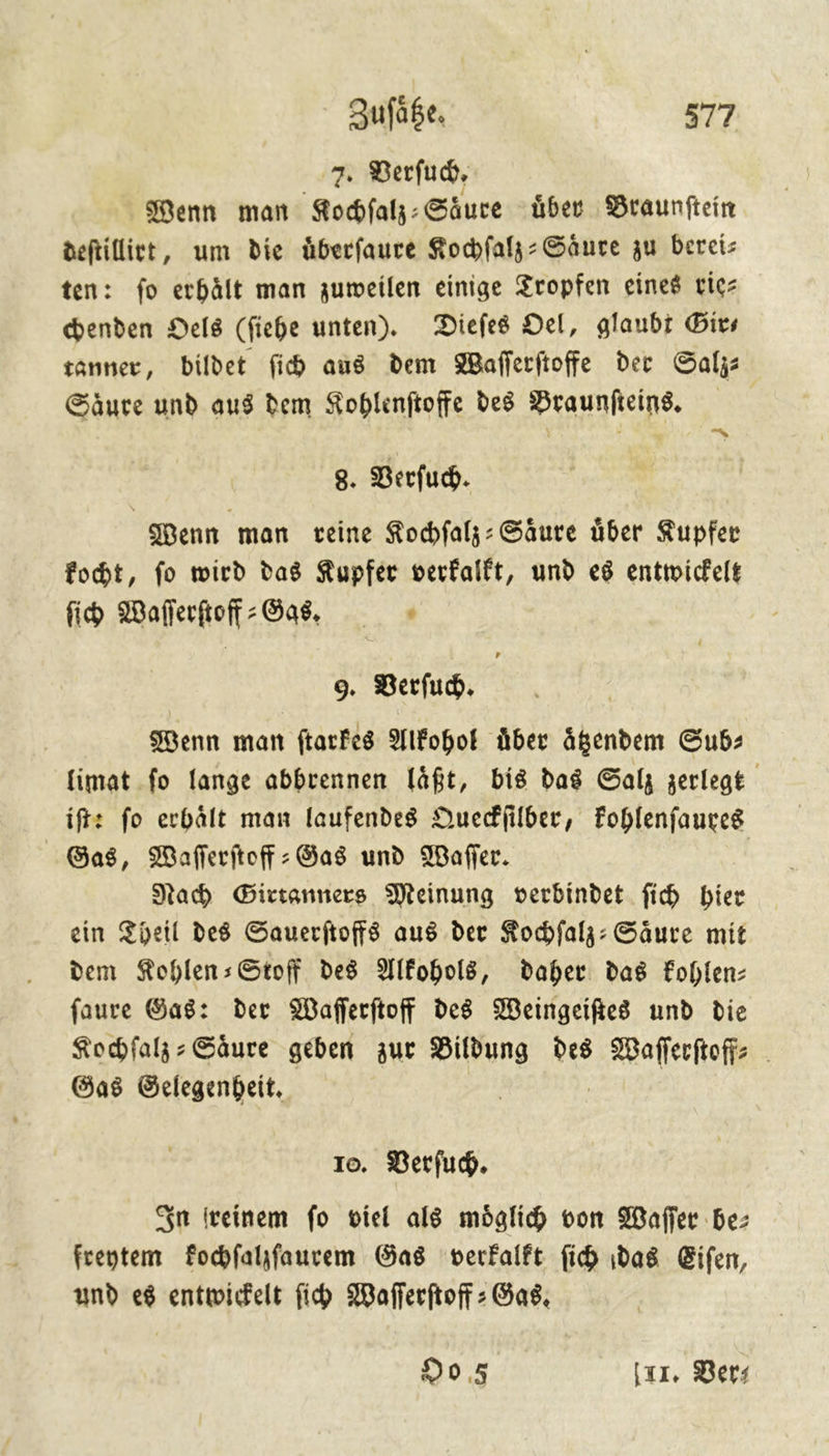 7. Verſuch. Wenn man Kochſalz⸗Saͤure über Braunſtein deſtillirt, um die uͤberſaure Kochſalz-Saͤure zu berei— en: ſo erhaͤlt man zuweilen einige Tropfen eines rie— chenden Oels (ſiehe unten). Dieſes Oel, glaubt Gir— tanner, bildet ſich aus dem Waſſerſtoffe der Salz: Saͤure und aus dem Kohlenſtoffe des Braunſteins. | 8. Berfuch. Wenn man veine Kocfalz: Säure über Kupfer fobt, fo wird das Kupfer verfalft, und es entwickelt fih Waſſerſtoff/ Gass. 9. Verſuch. Wenn man ſtarkes Alkohol über aͤtzendem Sub: limat fo lange abbrennen laͤßt, bis das Salz zerlegt iſte fo erhält man laufendes Queckſilber, kohlenſaures Gas, Waſſerſtoff-Gas und Waſſer. Nah Girtanners Meinung verbindet fich bier ein Theil des Sauerftoffs aus der Kochfalz: Säure mit dem KohlensStoff des Alkohol, daher das Fohlen: faure Gas: der Wafferftoff des Weingeifie8 und die Kochfalz Säure geben zur Bildung des Waſeerſto⸗ Gas Gelegenheit. 10. Verſuch. In einem fo viel als moͤglich von Waſſer be: freytem Fochfahfaurem Gas verkalkt ſich das Eiſen, und es entwickelt ſich Waflerftoff : Gas, 90,5 (xx, Bers