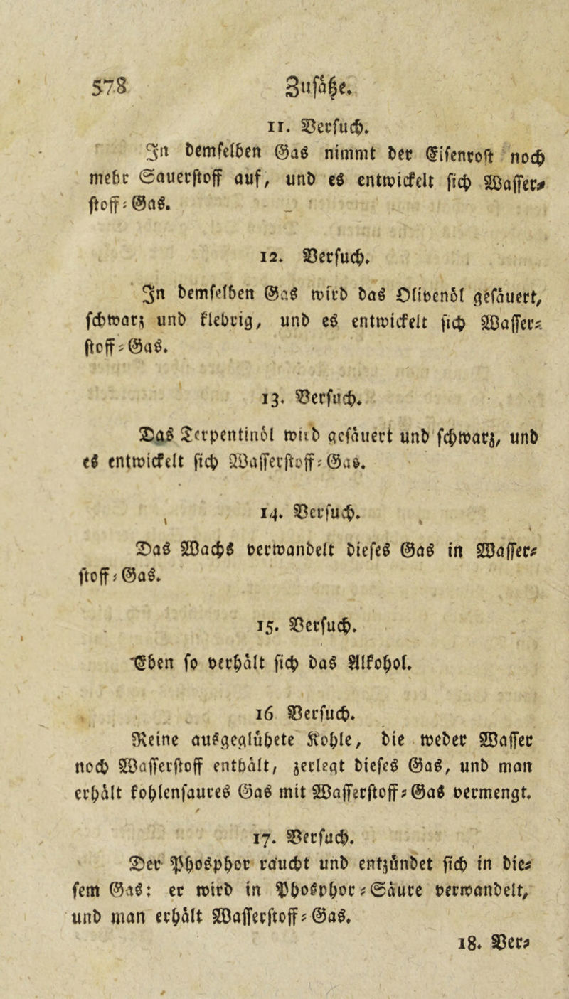 Fr Zufüge, 17. Verſuch. In demſelben Gas nimmt der Eiſenroſt noch mehr Sauerſtoff auf, und es entwickelt ſich Waſſer⸗ ſtoff-Gas. J 12. Verſuch. 7 In bemfelben Gas wird das Olivenoͤl géfauert, ſchwarz und klebrig, und es entwickelt ih Waſſer—⸗ ſtoff⸗ Gas. | 13. Verſuch. Das Terpentindl wird geſaͤuert und ſchwarz, und es entwicelt ſich Waſſerſtoff-Gas. | 14. Verſuch. È Das Wachs verivandelt diefes Gas in Waſſer— ftoff : Gas. | 15, vertu. | “ben fo verhält fi das alkohol. 16 Verſuch. | Reine aufgealübete Kohle, die weder Waſſer noch Waſſerſtoff entbält, zerlegt dieſes Gas, und man erhält Fohlenfaures Gas mit Waſſerſtoff-Gas vermengt. %, 17. Berſuch. Der Phosphor raudt und entzündet fi ch in die⸗ fem Gas: er wird in Phosphor-Saure verwandelt, und man erhält Waflerftoff- Gas, | 18. Ber