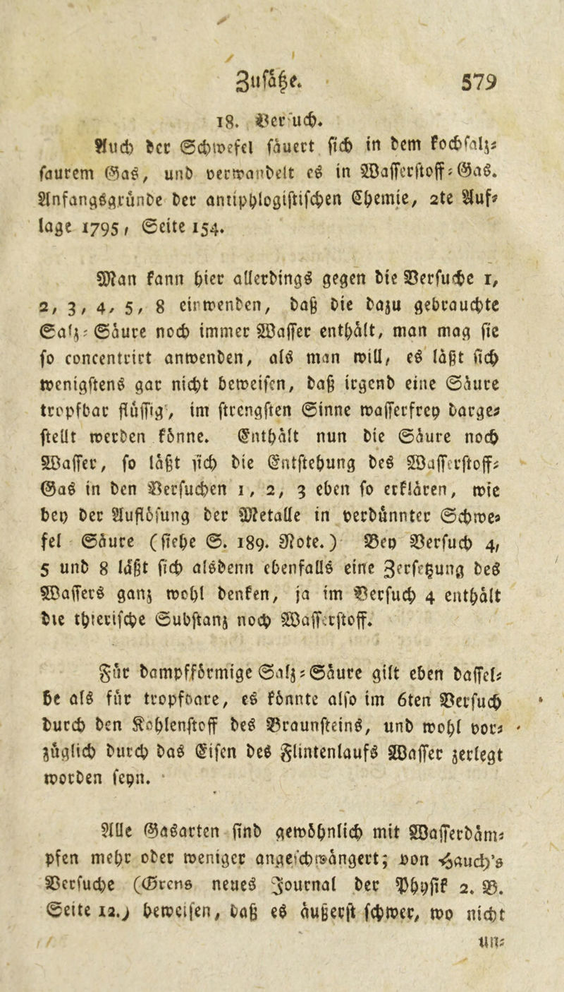 1» | Zufäße 579 18. Verſuch. Auch der Schwefel fäuert fi in dem Fochfalz: faurem Gas, und verwandelt e8 in Wafferftoff: Gas, Anfangsaründe. der antipblogiftifen Chemie, 2te aufs lage 1795, Seite 154. | Man Fann bier allerdings gegen die Berfube r, 2, 3,4, 5, 8 einwenden, daß die dazu gebrauchte Salz: Säure noch immer Waffer enthält, man mag fie fo concentrirt anwenden, als man mil, es läßt fich wenigſtens gar nicht beweifen, daß irgend eine Säure tropfbar fluͤſſig, im ftrengften Sinne wafferfreg darges ftellt werden fônne. Enthält nun die Säure nod Wafler, fo läßt ih die Entftehung des Waflerftoff: Gas in den Berfuchen 1, 2, 3 eben fo erflären, wie bey der Auflöfung der Metalle in verdünnterr Shwe fel - Säure (fiche ©. 189. Note.) Ben Verfub 4, s und 8 läßt fi alsdenn ebenfalls eine Zerfegung deg Maflers ganz wohl denfen, ja im Berfuh 4 — die — Subſtanz noch Waſſe — Fuͤr dampffoͤrmige Salz-Saͤure gilt eben daſſel— be als für tropfoare, es koͤnnte alſo im 6ten Verſuch durch den Kohlenſtoff des Braunſteins, und wohl bots > aüglid durch) das Eifen des Flintenlaufs Waſſer zerlegt worden fepn. : Ale Gasarten ſind gewoͤhnlich mit Waſſerdaͤm— pfen mehr oder weniger angeſchwaͤngert; von Hauch's Berfude (Grens neues Journal der Phyſik 2.8 Seite 12.) beweiſen, daß es aͤußerſt ſchwer, wo nicht 1 un⸗ #