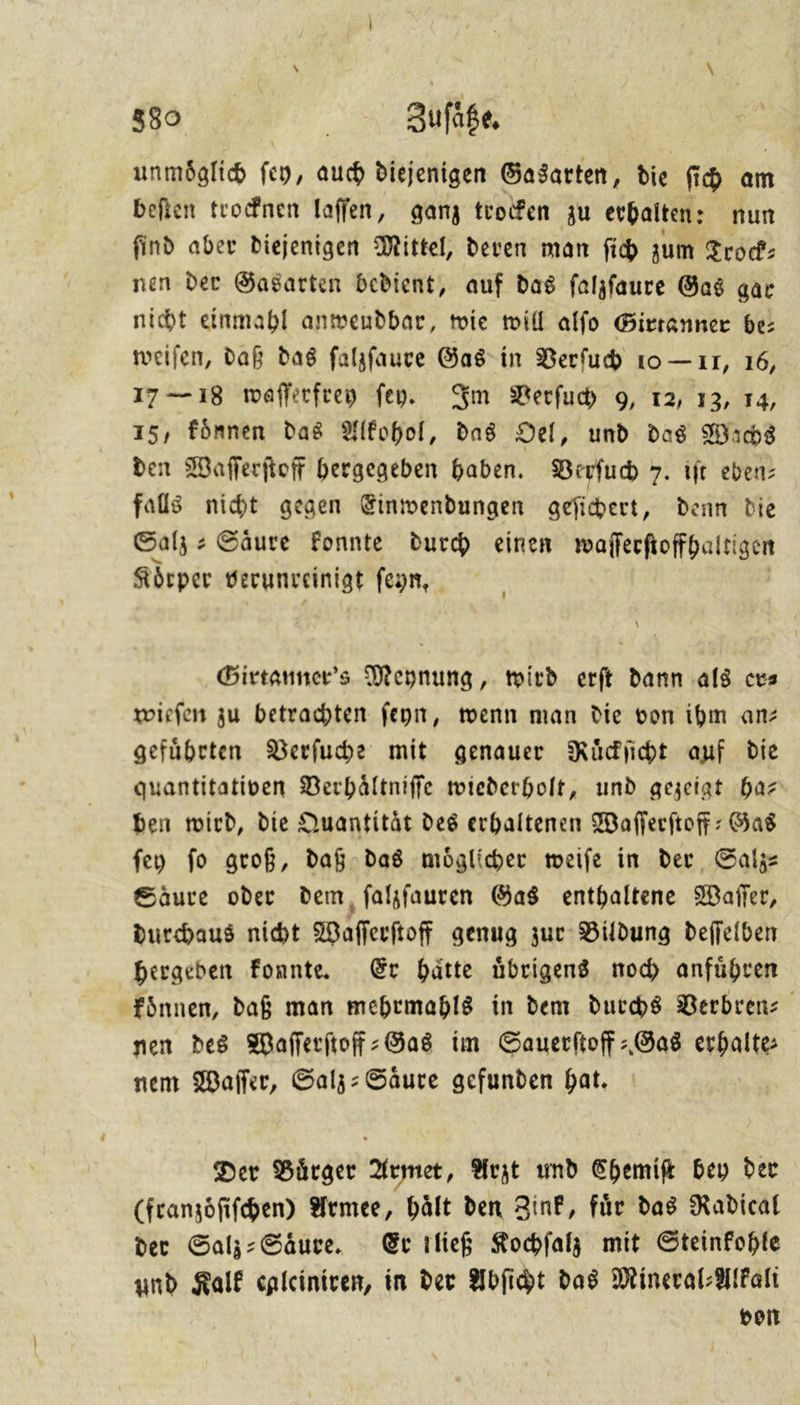 unmoͤglich ſey, auch diejenigen Gasarten, die ſich am beſten trocknen laſſen, ganz trocken zu erhalten: nun find aber diejenigen Mittel, deren man fib zum Trock⸗ nen der Gasarten bedient, auf das ſalzſaure Gas gar nicht einmahl anwendbar, tie will alſo Girtanner be: weiſen, daß das ſalzſaure Gas in Verſuch 10 — 17, 16, 17— 18 waſſerfrey ſey. Im Verſuch 9, 12, 13, 14, 15, koͤnnen das Alkohol, das Oel, und das Wachs den Waſſerſtoff hergegeben haben. Verſuch 7. iſt eben⸗ falls nicht gegen Einwendungen geſichert, denn die Salz⸗ Saͤure konnte durch einen waſſerſtoffhaͤltigen Körper verunveinigt feyn, Birtanner’s Meynung, wird erft dann als ces wiefen zu betrachten feyn, wenn man die von ibm anz geführten Verſuche mit genauer Rüdjicht auf die quantitativen Verhältniffe wiederholt, und gezeigt ha⸗ ben wird, die Quantität des erhaltenen Wafferftoff: Gas feu fo groß, daß das möglicher meife in der Salz— Säure oder dem, falsfauren Gas enthaltene Waſſer, durchaus nibt Waflferftoff genug zur Bildung deffeiben hergeben fonnte Er hätte übrigens noch anführen fônnen, daß man mehrmahls in dem durs Berbren: nen des Waſſerſtoff-Gas im Sauerftoff »Ga8 erhalte: nem Wafler, Salz: Säure gefunden bat. Der Bürger Armet, Arzt und Chemif bey der (franzöfifchen) Armee, hält den Zink, für das Radical der Salj: Säure. Er ılieg Kochfalz mit Steinkohle und Kalk calciniven, in der Abſicht das Mineral-Alkalı von