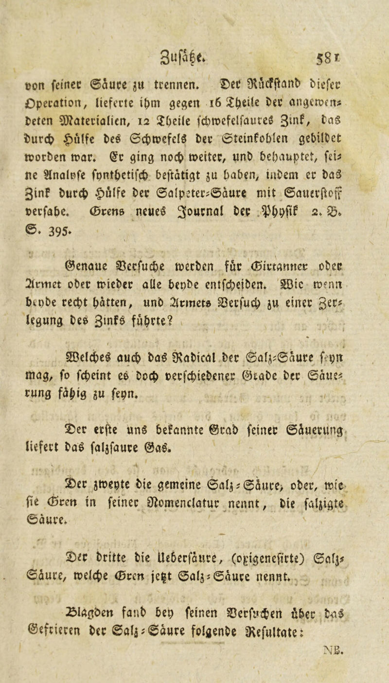 von ſeiner Säure’ zu trennen. Der Ruͤckſtand dieſer Operation, lieferte ihm gegen 16 Theile der angewen⸗ deten Materialien, 12 Theile ichwefelfaures Zinf, Das durd Hülfe des Schwefels der Steinfoblen gebildet worden war; Er ging noch weiter, und behauptet, feis ne Analyſe ſynthetiſch beitätigt zu baben, indem er das Zink durch Hülfe der Salpeter-Säure mit Sauerfioff verfabe. Grens neues Journal der Phyſik 2.2. ©. 395. Genaue Berfuhe werden für Girtanner oder Armet oder wieder alle bende entfcheiden, Wie- went. beyde recht hätten, und Armets Berfuch zu einer Zer⸗ legung des Zinks fuͤhrte? Welches auch das Radical. der Salz: Säure fe yn mag, ſo ſcheint es doch verſchiedener Grade der Saͤue⸗ rung faͤhig zu ſeyn. r y Der erite uns befannte Grad feiner Säuerung. —— das ſalzſaure Gas. Der zweyte die gemeine Salz-Saͤure, oder, wie fie Gren in feiner. Nomenclatur ‚nennt, . die faljigte Säure, Der dritte die Ueberſaͤure, (opigenefirte) Gafys Säure, welche Gren jegt Salz: Säure nennt... > | Blagden fand bey feinen Verſuchen über das Gefrieren der Salj: Säure folgende Refultate: | pcs NB.