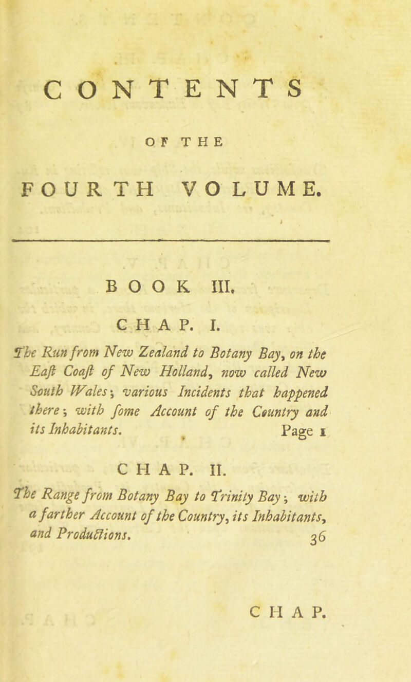 CONTENTS O F T H E FOURTH VOLUME. I BOOK III. CHAP. I. 1th Run from New Zealand to Botany Bay^ on the Eaji Coajl of New Holland.^ now called New South Wales \ ‘various Incidents that happened there *, with fome Account of the Country and its Inhabitants. ^ Page i CHAP. II. the Range from Botany Bay to trinity Bay \ with a farther Account of the Country^ its Inhabit ant Sy and Produllions. qS