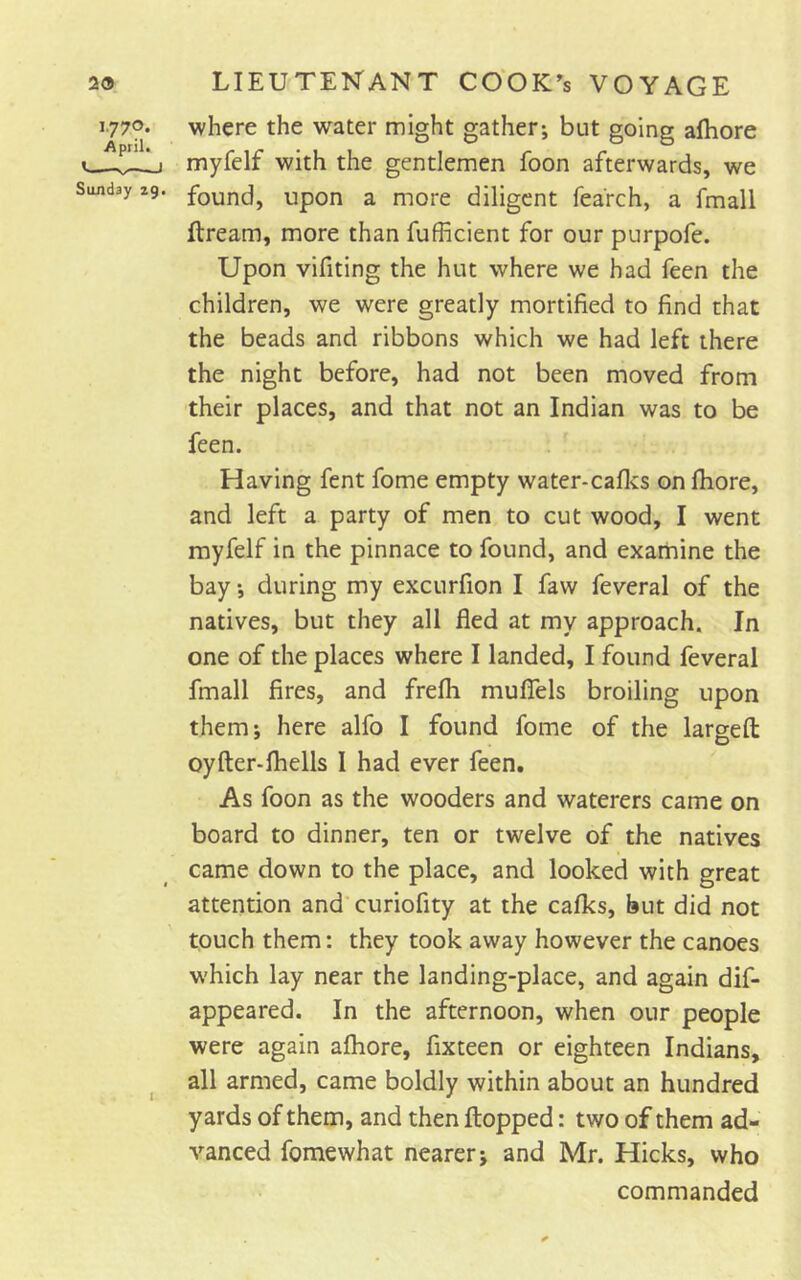 i.77p* April* ’ —I Sunday 29. where the water might gather; but going aftiore myfelf with the gentlemen foon afterwards, we found, upon a more diligent fearch, a fmall ftream, more than fufficient for our purpofe. Upon vifiting the hut where we had feen the children, we were greatly mortified to find that the beads and ribbons which we had left there the night before, had not been moved from their places, and that not an Indian was to be feen. Having fent fome empty water-cafivs on fliore, and left a party of men to cut wood, I went myfelf in the pinnace to found, and examine the bay; during my excurfion I faw feveral of the natives, but they all fled at my approach. In one of the places where I landed, I found feveral fmall fires, and frefh muflels broiling upon them; here alfo I found fome of the largefl: oyfter-fhells I had ever feen. As foon as the wooders and waterers came on board to dinner, ten or twelve of the natives came down to the place, and looked with great attention and curiofity at the calks, but did not touch them: they took away however the canoes w'hich lay near the landing-place, and again dif- appeared. In the afternoon, when our people were again afliore, fixteen or eighteen Indians, all armed, came boldly within about an hundred yards of them, and then flopped: two of them ad- vanced fomewhat nearer; and Mr. Hicks, who commanded