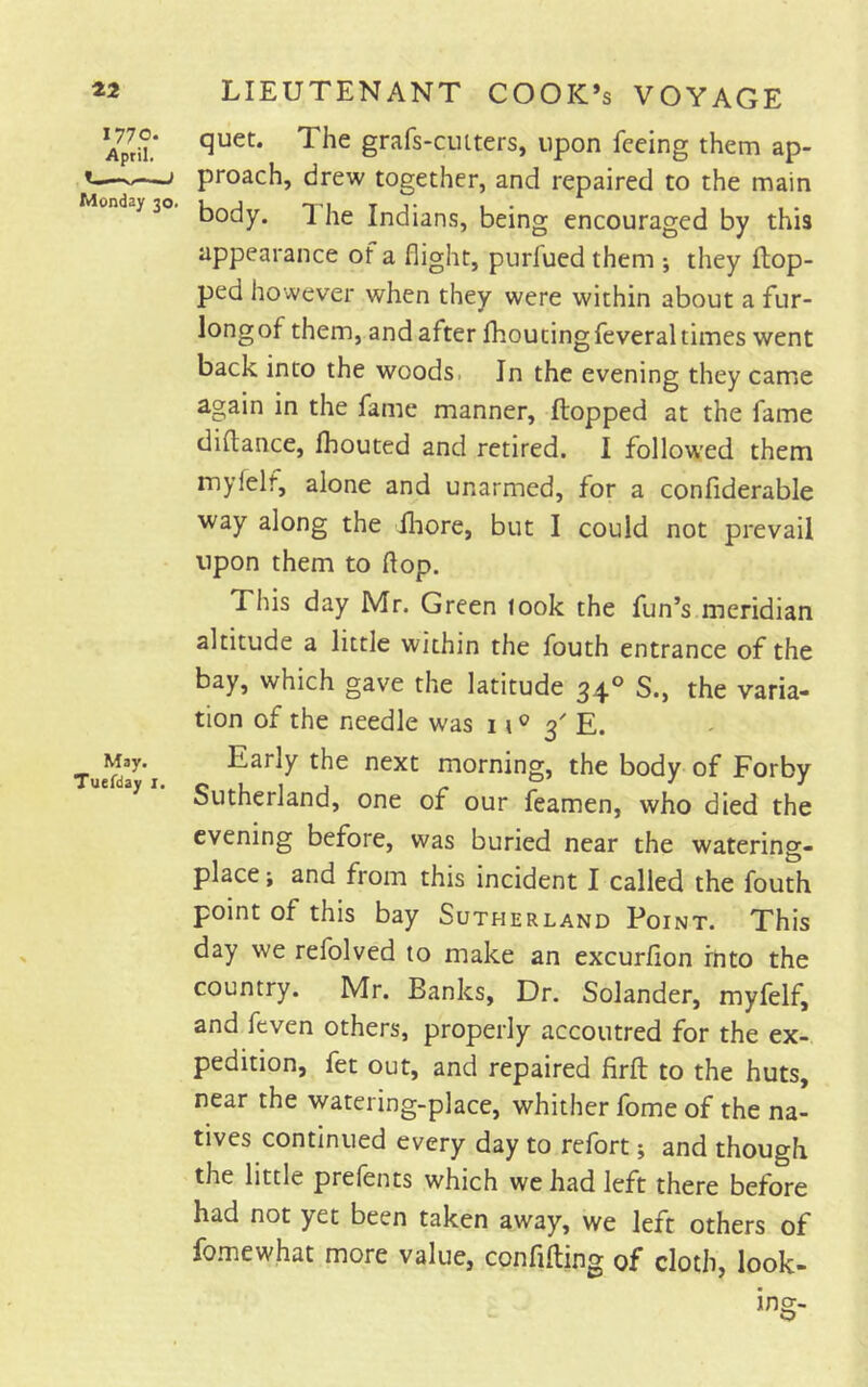 42 I77p* April. 1-— 1 Monday 30. May. Tuefday I. LIEUTENANT COOK’s VOYAGE quet. The grafs-cuiters, upon feeing them ap- proach, drew together, and repaired to the main body. 1 he Indians, being encouraged by this appearance of a flight, purfued them ; they flop- ped however when they were within about a fur- longof them, and after fhouting feveral times went back into the woods. In the evening they came again in the fame manner, flopped at the fame diftance, fhouted and retired. I followed them myfelf, alone and unarmed, for a confiderable way along the fliore, but I could not prevail upon them to flop. This day Mr. Green look the fun’s meridian altitude a little within the fouth entrance of the bay, which gave the latitude 34° S., the varia- tion of the needle was n ® 3' E. Early the next morning, the body of Forby Sutherland, one of our feamen, who died the evening before, was buried near the watering- place ; and from this incident I called the fouth point of this bay Sutherland Point. This day we refolved to make an excurfion into the country. Mr. Banks, Dr. Solander, myfelf, and feven others, properly accoutred for the ex- pedition, fet out, and repaired firfl to the huts, near the watering-place, whither fome of the na- tives continued every day to refort; and though the little prefents which we had left there before had not yet been taken away, we left others of fo.mewhat more value, confifling of cloth, look- ing- O