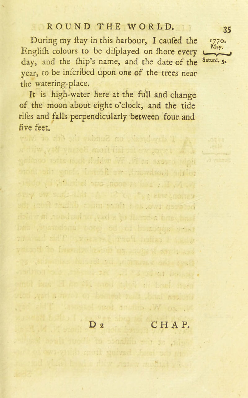 During my ftay in this harbour, I caufed the Englifh colours to be difplayed on fhore every day, and the fhip’s name, and the date of the year, to be infcribed upon one of the trees near the watering-place. It is high-water here at the fidl and change of the moon about eight o’clock, and the tide rifes and falls perpendicularly between four and five feet. 35 Saturd, D 2 CHAP.