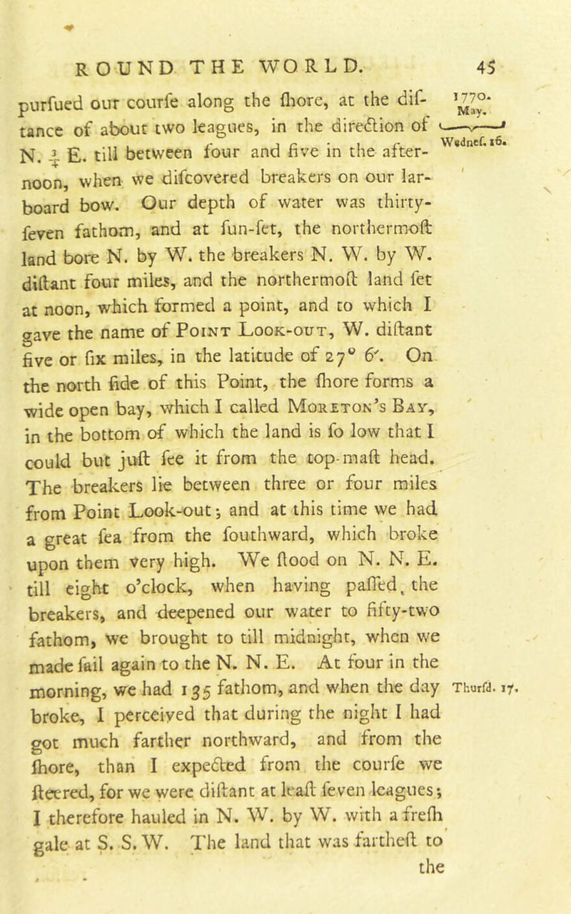 purfued our courfe along the fliore, at the dif- ^^7°* tancc of about two leagues, in the diredlion of < —» N. ^ E. till between four and five in the after- * noon, when we difcovered breakers on our lar- board bow. Our depth of water was thirty- feven fathom, and at fun-fet, the northermoft land bore N. by W. the breakers N. W. by W. diftant four miles, and the northermoft land fet at noon, which formed a point, and to which I gave the name of Point Look-out, W. diftant five or fix miles, in the latitude of 27® 6^ On the north fide of this Point, the fhore forms a wide open bay, which I called Moreton’s Bay, in the bottom of which the land is fo low that I could but juft fee it from the top-maft head. The breakers lie between three or four miles from Point Look-out •, and at this time we had a great fea from the fouthward, which broke upon them very high. We ftood on N. N. E. ‘ till eight o’clock, when having pafled. the breakers, and deepened our water to fifty-two fathom, we brought to till midnight, when we made fail again to the N. N. E. At four in the morning, we had 135 fathom, and when the day Thurfd. ly. broke, I perceived that during the night I had got much farther northward, and from the ftiore, than I expeded from the courfe we fleered, for we were diftant at leafl feven leagues; I therefore hauled in N. W. by W. with afrefli gale at S. S. W. The land that was farthefl to the