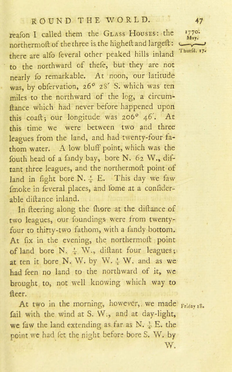 reafon I called them the Glass Houses: the >77o- northcrmoft of the three is the higheft and largeft; «—v * there are alfo feveral other peaked hills inland to the northward of thefe, but they are not nearly fo remarkable. At noon, our latitude was, by obfervation, 26® 28' S. which was ten miles to the northward of the log, a circum- ftance which had never before happened upon this coaftj our longitude was 206° 46'. At this time we were between two and three leagues from the land, and had twenty-four fa- thom water. A low bluff point, which was the fouth head of a fandy bay, bore N. 62 W., dif- tant three leagues, and the northermoft point of land in fight bore N. ^ E. This day we faw fmoke in feveral places, and fome at a confider- able diftance inland. In fleering along the fliore at the diftance of two leagues, our foundings w^re from twenty- four to thirty-two fathom, with a fandy bottom. At fix in the evening, the northermoft point of land bore N. ^ W., diftant four leagues; at ten it bore N. W. by W. W. and as we had feen no land to the northward of it, wc brought to, not well knowing which way to fleer. At two in the morning, however,, we made Fridayis. fail with the wind at S. W., and at day-light, we faw the land extending as, far as N. E. the point wc had fet the night before bore S. W. by W.