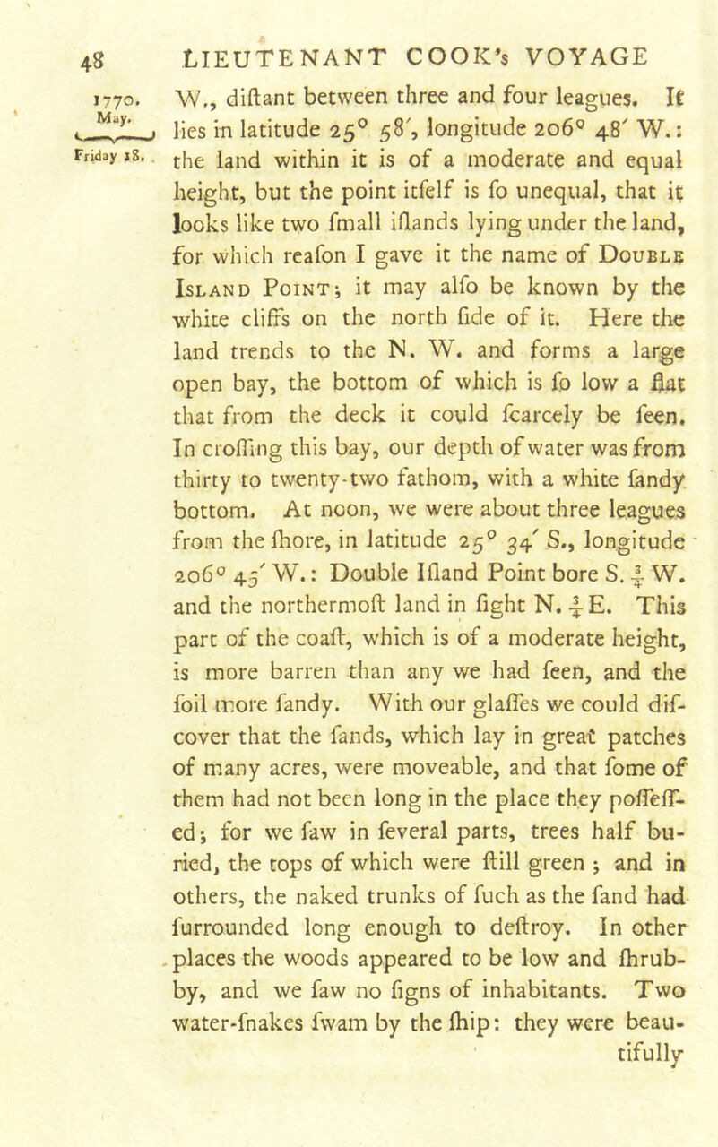 W., diftant between three and four leagues. IC lies in latitude 25° 58', longitude 206® 48' W.: the land within it is of a moderate and equal height, but the point itfelf is fo unequal, that it looks like two fmall iflands lying under the land, for which reafon I gave it the name of Double Island Point; it may alfo be known by the white cliffs on the north fide of it. Here the land trends to the N. W. and forms a large open bay, the bottom of which is fo low a that from the deck it could fcarccly be feen. In crofTing this bay, our depth of water was from thirty to twenty-two fathom, with a white fandy bottom. At noon, we were about three leagues from the fhore, in latitude 25® 34' S., longitude 206^ 45 W.: Double Ifland Point bore S. W. and the northermoft land in fight N. 4 E. This part of the coaft, which is of a moderate height, is more barren than any we had feen, and the foil more fandy. With our glafles we could dif- cover that the fands, which lay in great patches of many acres, were moveable, and that fome of them had not been long in the place they pofTefT- ed; for we faw in feveral parts, trees half bu- ried, the tops of which were ft ill green ; and in others, the naked trunks of fuch as the fand had- furrounded long enough to deftroy. In other - places the woods appeared to be low and fhrub- by, and we faw no figns of inhabitants. Two water-fnakes fwam by the ftiip: they were beau- ' tifully