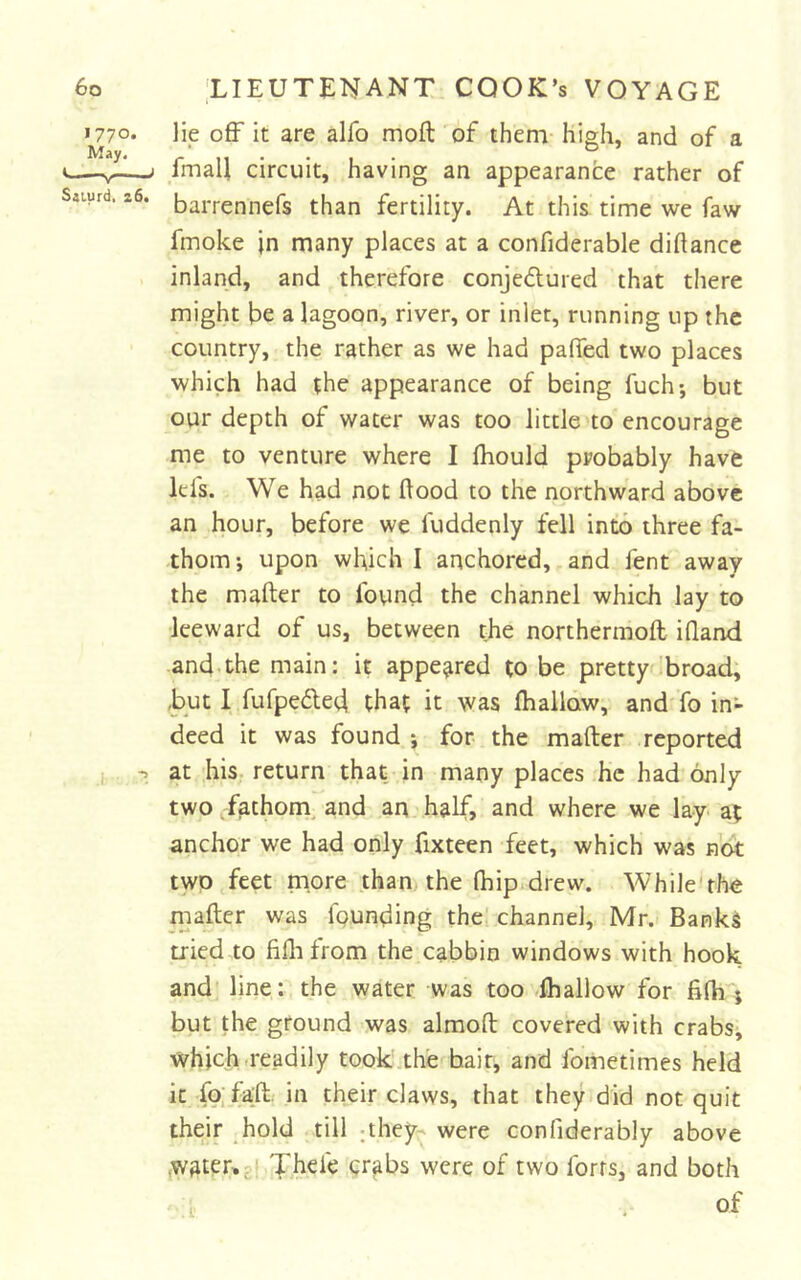 1770. May. Saiurd, 26. lie o£F it are alfo moft of theni high, and of a fmaU circuit, having an appearance rather of barrennefs than fertility. At this time we faw fmoke in many places at a confiderable diflance inland, and therefore conjedured that there might be a lagoon, river, or inlet, running up the country, the rather as we had palled two places which had the appearance of being fuch; but our depth of water was too little to encourage me to venture where I Ihould probably have Id's. We had not flood to the northward above an hour, before we fuddenly fell into three fa- thom-, upon which I anchored, and fent away the mafter to found the channel which lay to leeward of us, between the northermofl; ifland and.the main: it appeared to be pretty 'broad, ,but I fufpefle(4 that it was Ihallow, and fo in- deed it was found j for the mafter reported at his return that in many places he had only two fathom, and an half, and where we lay at anchor we had only fixteen feet, which was not two feet more than the Ihip drew. While'the mafter was founding the channel, Mr. Bank^ tried to fiflifrom the cabbin windows with hook and line: the water was too ihallow for fifliY but the ground was almoft covered with crabs, which-readily took the bait, and fometimes held it fpifaft. in their claws, that they did not quit their hold till ;they^ were conliderably above water,-* Thefe crabs were of two forts, and both of