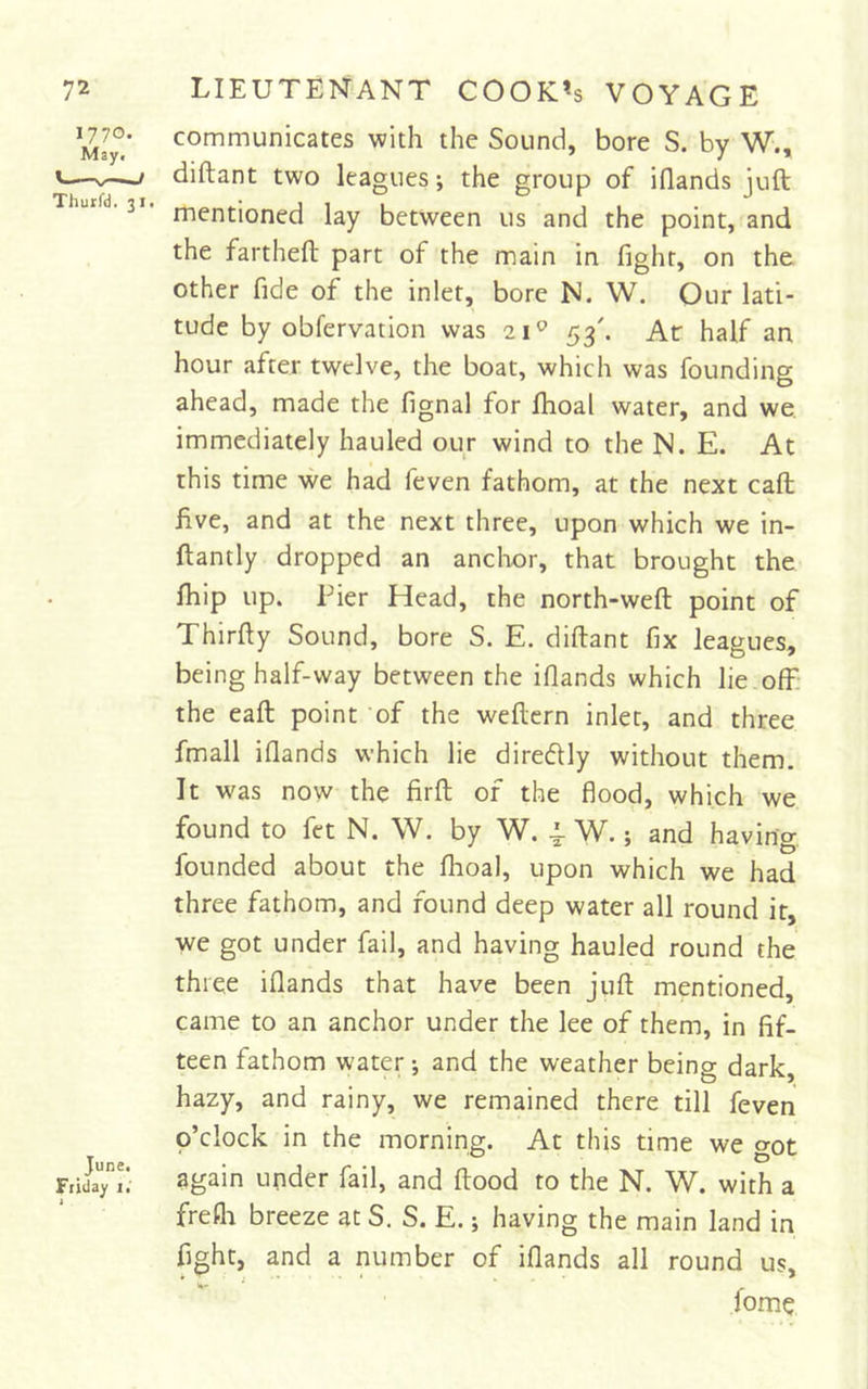 communicates with the Sound, bore S. by W., diftant two leagues; the group of iflands juft mentioned lay between us and the point, and the fartheft part of the main in fight, on the other fide of the inlet, bore N. W. Our lati- tude by obfervation was 21^ 53'. Ar half an hour after twelve, the boat, which was founding ahead, made the fignal for fhoal water, and we, immediately hauled our wind to the N. E. At this time we had feven fathom, at the next call five, and at the next three, upon which we in- ftantly dropped an anclior, that brought the fhip up. Pier Head, the north-weft point of Thirfty Sound, bore S. E. diftant fix leagues, being half-way between the iflands which lie ofE the eaft point 'of the weftern inlet, and three fmall iflands which lie diredly without them. It was now the firft of the flood, which we found to fet N. \V. by W. i- W.; and having, founded about the fhoal, upon which we had three fathom, and found deep water all round it, we got under fail, and having hauled round the three iflands that have been juft mentioned, came to an anchor under the lee of them, in fif- teen fathom water; and the weather being dark, hazy, and rainy, we remained there till feven p’clock in the morning. At this time we got again under fail, and flood to the N. W. with a frefli breeze at S. S. E.; having the main land in fight, and a number of iflands all round us, fome