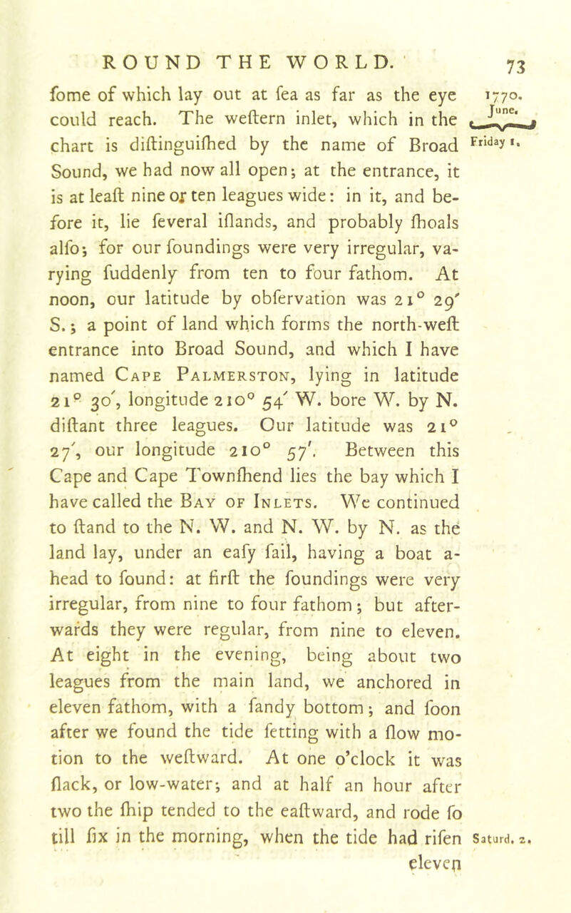 fome of which lay out at fea as far as the eye 1770. could reach. The weftern inlet, which in the . -J!!! j chart is diftinguilhed by the name of Broad Sound, we had now all open; at the entrance, it is atleaft nine or ten leagues wide; in it, and be- fore it, lie feveral iflands, and probably Ihoals alfo; for our foundings were very irregular, va- rying fuddenly from ten to four fathom. At noon, our latitude by obfervation was 21° 29' S.; a point of land which forms the north-well entrance into Broad Sound, and which I have named Cape Palmerston, lying in latitude 21° 30^ longitude 210° 54' W. bore W. by N. diftant three leagues. Our latitude was 21^ 27', our longitude 210° 57'. Between this Cape and Cape Townlhend lies the bay which I have called the Bay of Inlets. Wc continued to Hand to the N. W. and N. W. by N. as the land lay, under an eafy fail, having a boat a- head to found: at firft the foundings were very irregular, from nine to four fathom; but after- wards they were regular, from nine to eleven. At eight in the evening, being about two leagues from the main land, we anchored in eleven fathom, with a fandy bottom; and foon after we found the tide fetting with a flow mo- tion to the weft ward. At one o’clock it was flack, or low-water-, and at half an hour after two the Ihip tended to the eaftward, and rode fo till flx in the morning, when the tide had rifen Saturd. 2. eleven