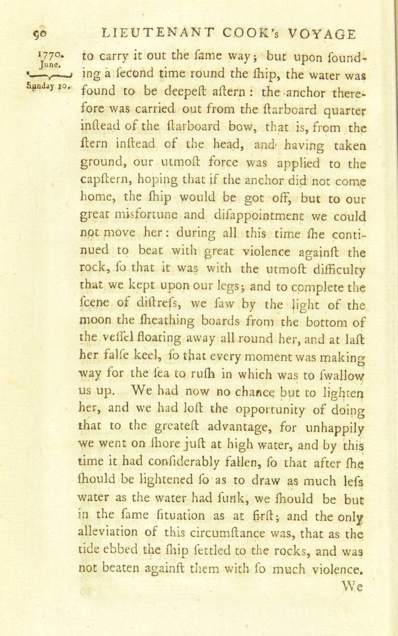 to carry it out the fame wayj but upon found- ing a fecond time round the fhip, the water was found to be deepeft aftern : the -anchor there- fore was carried out from the (larboard quarter infteadofthe (larboard bow, that is, from the (lern inilead of the head, and- having taken ground, our utmod force was applied to the capftern, hoping that if tlie anchor did not come home, the (hip would be got off, but to our great misfortune and difappointment we could not move her: during all this time (he conti- nued to beat with great violence againft the rock, fo that it was with the utmoft difficulty that we kept upon our legs j and to complete the fcene of diflrefs, we faw by the jight of the. moon the Iheathing boards (^rom the bottom of the veifcl floating away all round her, and at lad her falfe keel, fo that every moment was making way for the lea to ru(h in which was to fwallovy us up. We had now no chance but to lighten her, and we had lod the opportunity of doing that to the greated advantage, for unhappily we went on (hore jud at high water, and by this time it had corrfiderably fallen, fo that after (he ihould be lightened fo as to draw as much lefs water as the water had funk, we fhould be but in the fame fituation as at fird; and the only alleviation of this circumdance was, that as the tide ebbed the fnip fettled to the rocks, and was not beaten againd them with fo much violence. We