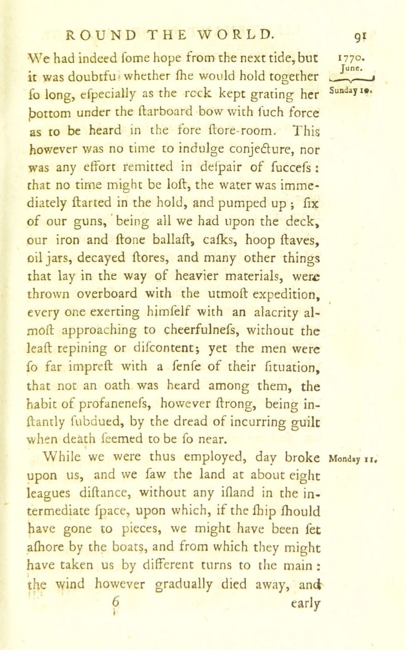 -We had indeed ibme hope from the next tide, but it was doubtfut whether fhe would hold together fo long, efpecially as the reck kept grating her jbottom under the (larboard bow with fuch force as to be heard in the fore (lore-room. This however was no time to indulge conjedlurc, nor was any effort remitted in delpair of fuccefs : that no time might be loft, the water was imme- diately ftarted in the hold, and pumped up ; fix of our guns,' being all we had upon the deck, our iron and (lone ballad, calks, hoop (laves, oil jars, decayed (lores, and many other things that lay in the way of heavier materials, wer^ thrown overboard with the utmoft expedition, every one exerting himfelf with an alacrity al- moft approaching to cheerfulnefs, without the lead repining or difeontentj yet the men were fo far impreft with a fenfe of their fituation, that not an oath was heard among them, the habit of profanenefs, however ftrong, being in- ftantly fubdued, by the dread of incurring guilt when death feemed to be fo near. t While we were thus employed, day broke upon us, and we faw the land at about eight leagues diftance, without any idand in the in- termediate fpace, upon which, if the (hip (hould have gone to pieces, we might have been fet alhore by the boats, and from which they might have taken us by different turns to the main : the wind however gradually died away, and 6 early 1770. June. Sunday i*. Monday 11,