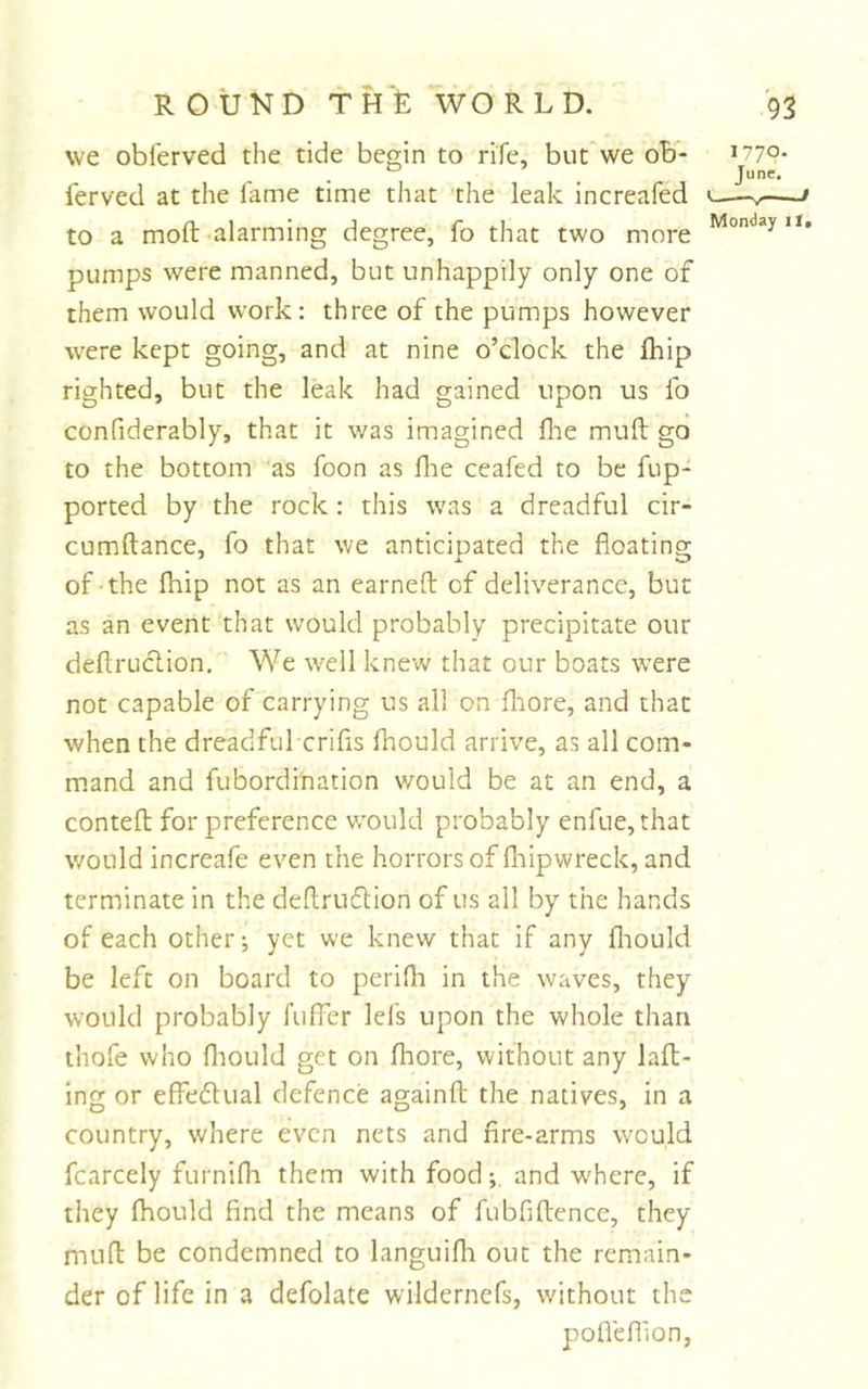 we obi'erved the tide begin to rife, but*we ob- lerved at the fame time that the leak increafed to a moft-alarming degree, fo that two more pumps were manned, but unhappily only one of them would work: three of the pumps however were kept going, and at nine o’clock the fhip righted, but the leak had gained upon us fo confiderably, that it was imagined file mull go to the bottom as foon as fiie ceafed to be fup- ported by the rock : this was a dreadful cir- cumftance, fo that we anticipated the floating of-the fhip not as an earneft of deliverance, but as an event‘that would probably precipitate our deftruclion. We well knew that our boats were not capable of carrying us all on fiiore, and that when the dreadful crifis fhould arrive, as all com- m.and and fubordi'nation would be at an end, a conteft: for preference would probably enfue,that would increafe even the horrors of fiiipwreck, and terminate in the deftruflion of us all by the hands of each other-, yet we knew that if any fliould be left on board to perifii in the waves, they would probably fuffer lefs upon the whole than thofe who fliould get on fiiore, without any lafl- ing or effedlual defence againft the natives, in a country, where even nets and fire-arms would fcarcely furnifh them with food-, and where, if they fiiould find the means of fubfiftence, they niufl be condemned to languifii out the remain* der of life in a defolate wildernefs, without the pofleflion, 1770. Tune. O V ' Monday li.
