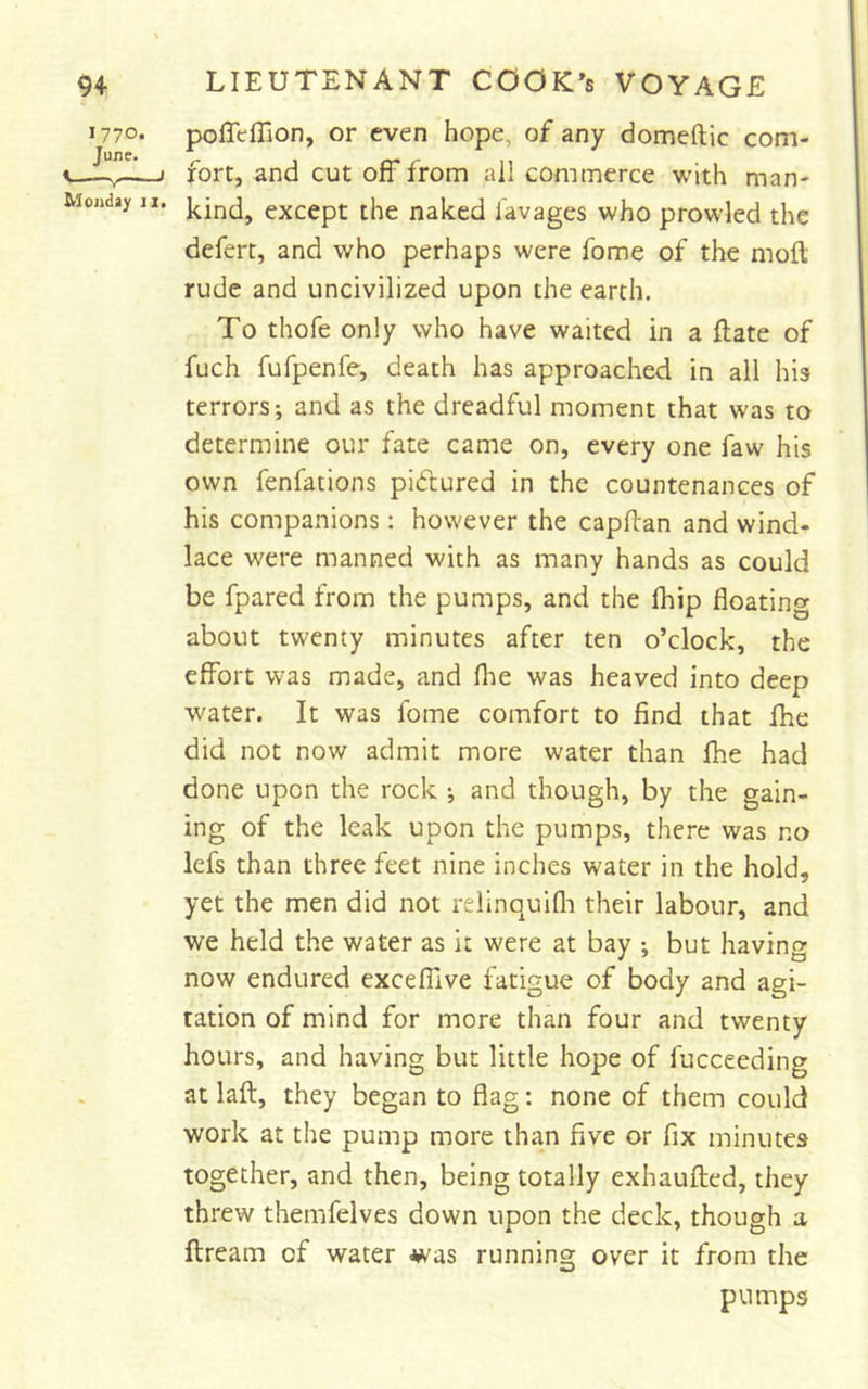J770. poffeflion, or even hope, of any domeftic com- June. ^ «— 1 rort, and cut off from ail commerce with man- Mojiday II. except thc naked Tavages who prowled the defert, and who perhaps were fome of the moft rude and uncivilized upon the earth. To thofe only who have waited in a ftate of fuch fufpenfe, death has approached in all his terrors; and as the dreadful moment that was to determine our fate came on, every one faw his own fenfations pidlured in the countenances of his companions: however the capftan and wind- lace were manned with as many hands as could be fpared from the pumps, and the fhip floating about twenty minutes after ten o’clock, the effort was made, and flie was heaved into deep water. It was fome comfort to find that Ihe did not now admit more water than fhe had done upon the rock ; and though, by the gain- ing of the leak upon the pumps, there was no lefs than three feet nine inches water in the hold, yet the men did not relinquifli their labour, and we held the water as it were at bay ; but having now endured excefiive fatigue of body and agi- tation of mind for more than four and twenty hours, and having but little hope of fucceeding at laft, they began to flag: none of them could work at the pump more than five or fix minutes together, and then, being totally exhauflied, they threw themfelves down upon the deck, though a ftream of water -w'as running over it from the pumps