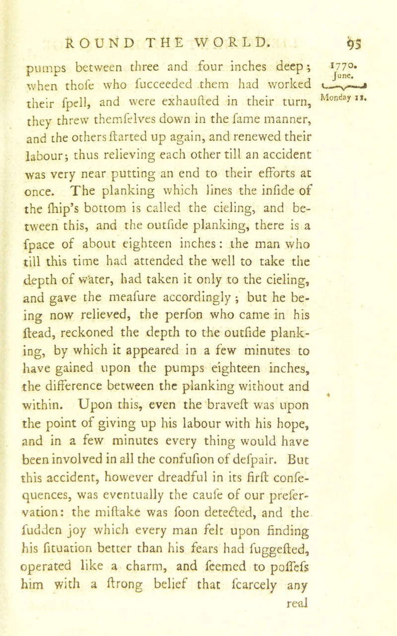 pumps between three and four inches deep; 1770* when thofc who fucceeded them had worked their fpell, and were exhaufted in their turn, they threw themfelves down in the fame manner, and the others ftarted up again, and renewed their labour; thus relieving each other till an accident was very near putting an end to their efforts at once. The planking which lines the infide of the fhip’s bottom is called the deling, and be- tween this, and the outfide planking, there is a fpace of about eighteen inches: the man who till this time had attended the well to take the depth of Water, had taken it only to the deling, and gave the meafure accordingly ; but he be- ing now relieved, the perfon who came in his dead, reckoned the depth to the outfide plank- ing, by which it appeared in a few minutes to have gained upon the pumps eighteen inches, the difference between the planking without and within. Upon this, even the braved was upon the point of giving up his labour with his hope, and in a few minutes every thing would have been involved in all the confufion of defpair. But this accident, however dreadful in its firft confe- quences, was eventually the caufe of our prefer- vation: the miftake was foon deteded, and the fudden joy which every man felt upon finding his fituation better than his fears had fuggefled, operated like a charm, and feemed to polfefs him with a ftrong belief that fcarcely any real