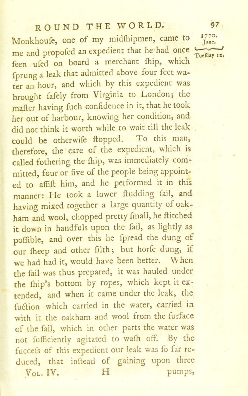 Monkhoufe, one of my midfhipmen, came to me and propofed an expedient that he*had once feen ufed on board a merchant fldp, which fprung a leak that admitted above four feet wa- ter an hour, and which by this expedient was brought fafely from Virginia to London; the mafter having fuch confidence in it, that he took her out of harbour, knowing her condition, and did not think it worth while to wait till the leak could be otherwife flopped. To this man, therefore, the care of the expedient, which is called fothering the fhip, was immediately com- mitted, four or five of the people being appoint- ed to affift him, and he performed it in this manner: He took a lower fludding fail, and having mixed together a large quantity of oak- ham and wool, chopped pretty fmall, he Hitched it down in handfuls upon the fail, as lightly as poffible, and over this he fpread the dung of our fheep and other filth; but horfe dung, if we had had it, would have been better. W hen the fail was thus prepared, it was hauled under the fhip’s bottom by ropes, which kept it ex- tended, and when it came under the leak, the fudlion which carried in the water, carried in with it the oakham and wool from the furface of the fail, which in other parts the water was not fufficiently agitated to wafh off. By the fuccefs of this expedient our leak was fo far re- duced, that inflead of gaining upon three VoL. IV. H pumps.