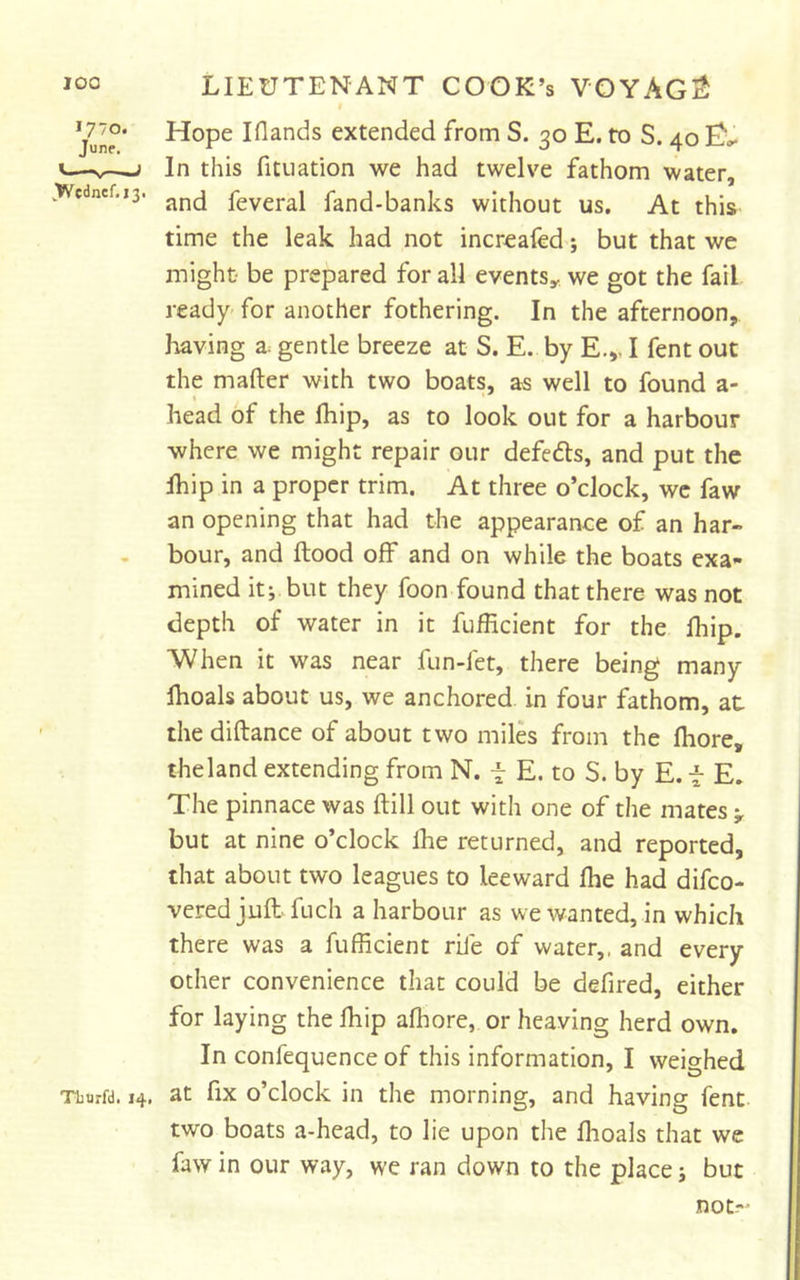 1770. June. .Wednef.13. Tburfd. 14, Hope Iflands extended from S. 30 E. to S. 40 In this fituation we had twelve fathom water, and feveral fand-banks without us. At this time the leak had not increafed; but that we might- be prepared for all events^ we got the fail ready- for another fothering. In the afternoon, having a. gentle breeze at S. E. by E.,. I fent out the mafter with two boats, as well to found a- t head of the Ihip, as to look out for a harbour where we might repair our defedls, and put the Ihip in a proper trim. At three o’clock, we faw an opening that had the appearance of an har- bour, and flood off and on while the boats exa- mined it; but they foon found that there was not depth of water in it fufficient for the lliip. When it was near fun-fet, there being many Ihoals about us, we anchored, in four fathom, at the diftance of about two miles from the fhore, theland extending from N. i E. to S. by E. i E. The pinnace was ftill out with one of the mates but at nine o’clock fhe returned, and reported, that about two leagues to leeward fhe had difeo- vered juft fuch a harbour as we wanted, in which there was a fufficient rile of water,, and every other convenience that could be defined, either for laying the fhip afliore, or heaving herd own. In confequence of this information, I weighed at fix o’clock in the morning, and having fent two boats a-head, to lie upon the fhoals that we faw in our way, we ran down to the place; but not-