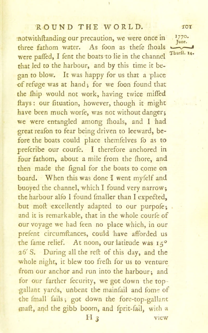 \ ftotwithftanding our precaution, we were once in t-hree fathom water. As foon as thefe flioals —-i were pafTed, I fent the boats to lie in the channel that led to the harbour, and by this time it be- gan to blow. It was happy for us that a place of refuge was at hand; for we foon found that the fhip would not work, having twice miffed ftays: our fituation, however, though it might have been much worfe, was not without danger; we were errtangled among fhoals, and 1 had great reafon to fear being driven to leeward, be- fore the boats could place themfelves fo as to prefcribe our courfe. I therefore anchored in four fathom, about a mile from the fliore, and then made the fignal for the boats to come on board. When this was done I went myfelf and buoyed the channel, which I found very narrow; the harbour alfo 1 found fmaller than I expedled, but mofl; excellently adapted to our purpofe; . and it is remarkable, that in the whole courfe of our voyage we had feen no place which, in our prefent circumftances, could have afforded us the fame relief. At noon, our latitude was 15° 26' S. During all the reft of this day, and the whole night, it blew too frefh for us to venture from our anchor and run into the harbour; and for our farther fecurity, we got down the top- gallant yards, unbent the mainfail and fome of the fmall fails; got down the fore-top-gallant •maft, and the gibb boom, and fprit-fail, with a H 3 view
