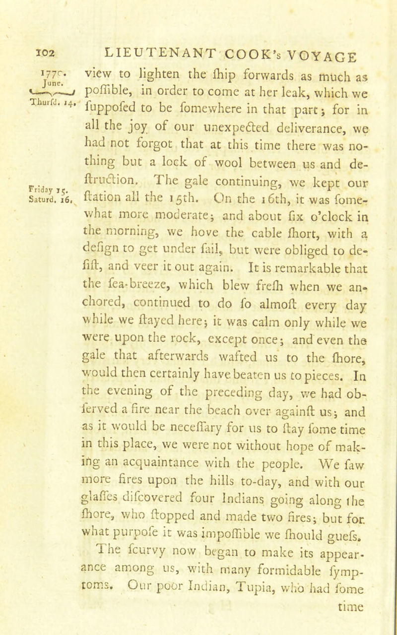 lighten the fliip forwards as much as ^ pofllble, in order to come at her leak, which we Thurfj. i4, jLippofed to be fomewhere in that part; for in all the joy of our unexpedted deliverance, we had not forgot that at this time there was no- thing but a lock of wool between us and de- F ‘d ftrudlion. The gale continuing, we kept our Saturd. i6. ft^tion all thc 15th. On the i6th, it was fome- what more moderate; and about fix o’clock in the morning, we hove the cable fhort, with a defign to get under fail, but were obliged to de- fift, and veer it out again. It is remarkable that the fea-breeze, which blew frelh when we an- chored, continued to do fo almofl every day while we flayed here; it was calm only while we were upon the rock, except once; and even the gale that afterwards wafted us to the fhore, w^ould then certainly have beaten us to pieces. In the evening of the preceding day, we had ob- lerved a fire near the beach over againfl us; and as it would be neceffary for us to Hay fome time in this place, we were not without hope of mak- ing an acquaintance with the people. We faw more fires upon the hills to-day, and with our glaffes difcDvered four Indians going along ilie fhore, who flopped and made two fires; but for. what purpofe it was impoffible we fhould guefs. The feurvy now began to make its appear- ance among us, with many formidable fymp- toms. Our poor Indian, Tupia, who had fome time